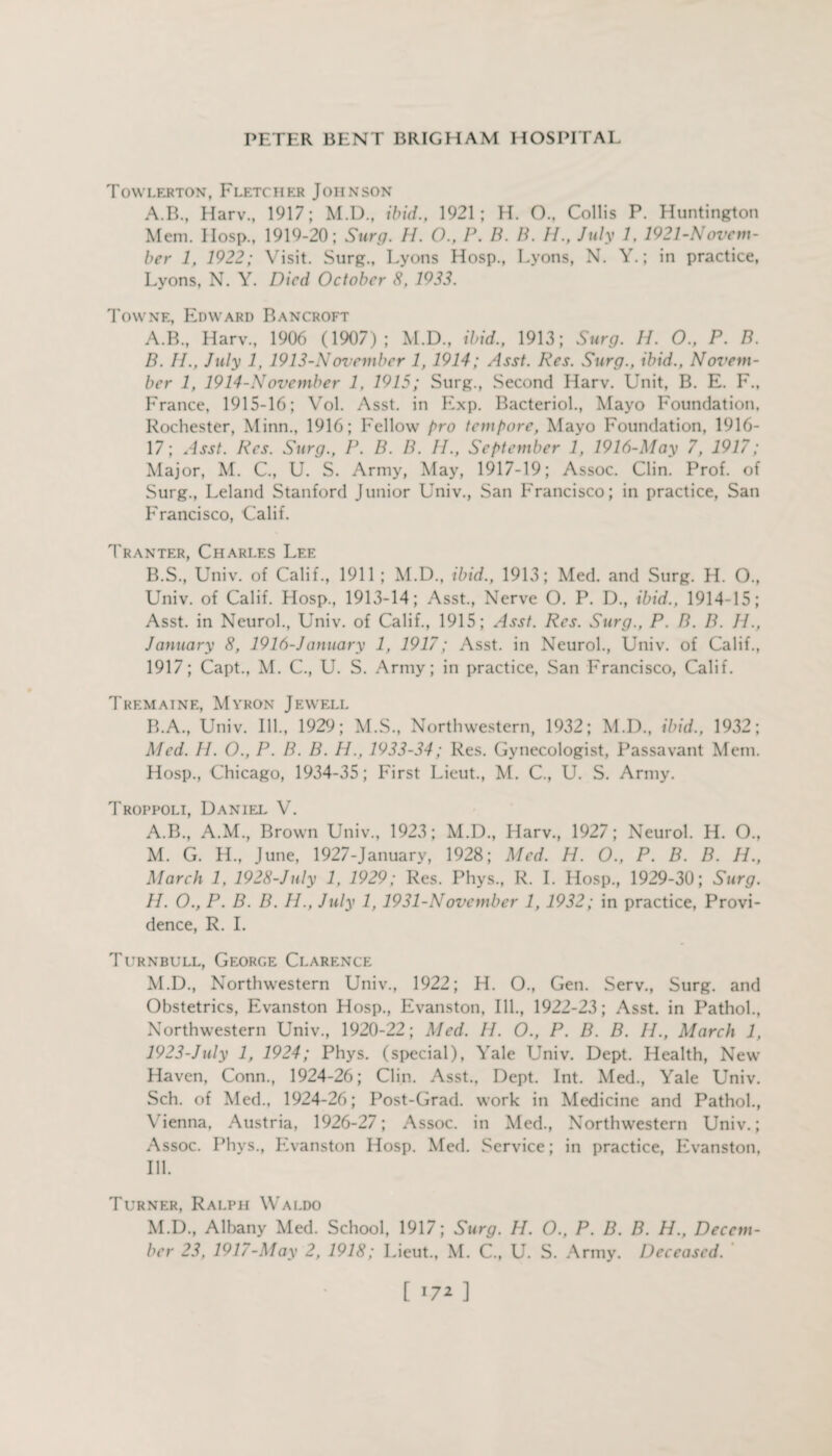 Towlerton, Fletcher Johnson A.B., Harv., 1917; M.D., ibid., 1921; H. O., Collis P. Huntington Mem. IIosp., 1919-20; Surg. //. O., P. B. B. II., July 1, 1921-Novem- ber 1, 1922; Visit. Surg., Lyons Hosp., Lyons, N. Y.; in practice, Lyons, N. Y. Died October 8, 1933. Towne, Edward Bancroft A. B., Harv., 1906 (1907); M.D., ibid., 1913; Surg. H. O., P. B. B. II., July 1, 1913-November 1, 1914; Asst. Res. Surg., ibid., Novem¬ ber 1, 1914-November 1, 1915; Surg., Second Harv. Unit, B. E. F., France, 1915-16; Vol. Asst, in Exp. Bacteriol., Mayo Foundation, Rochester, Minn., 1916; Fellow pro tempore, Mayo Foundation, 1916- 17; Asst. Res. Surg., P. B. B. II., September 1, 1916-May 7, 1917; Major, M. C., U. S. Army, May, 1917-19; Assoc. Clin. Prof, of Surg., Leland Stanford Junior Univ., San Francisco; in practice, San Francisco, Calif. Tranter, Charles Lee B.S., Univ. of Calif., 1911 ; M.D., ibid., 1913; Med. and Surg. H. O., Univ. of Calif. Hosp., 1913-14; Asst., Nerve O. P. D., ibid., 1914-15; Asst, in Neurol., Univ. of Calif., 1915; Asst. Res. Surg., P. B. B. II., January 8, 1916-Janitary 1, 1917; Asst, in Neurol., Univ. of Calif., 1917; Capt., M. C., U. S. Army; in practice, San Francisco, Calif. Tremaine, Myron Jewell B.A., Univ. Ill., 1929; M.S., Northwestern, 1932; M.D., ibid., 1932; Med. II. O., P. B. B. H., 1933-34; Res. Gynecologist, Passavant Mem. Hosp., Chicago, 1934-35; First Lieut., M. C., U. S. Army. Troppoli, Daniel V. A.B., A.M., Brown Univ., 1923; M.D., Harv., 1927; Neurol. H. O., M. G. H„ June, 1927-January, 1928; Med. H. O., P. B. B. H., March 1, 1928-July 1, 1929; Res. Phys., R. I. Hosp., 1929-30; Surg. II. O., P. B. B. IP, July 1, 1931-November 1, 1932; in practice, Provi¬ dence, R. I. Turnbull, George Clarence M.D., Northwestern Univ., 1922; H. O., Gen. Serv., Surg. and Obstetrics, Evanston Hosp., Evanston, Ill., 1922-23; Asst, in Pathol., Northwestern Univ., 1920-22; Med. H. O., P. B. B. H., March 1, 1923-July 1, 1924; Phys. (special), Yale Univ. Dept. Health, New Haven, Conn., 1924-26; Clin. Asst., Dept. Int. Med., Yale Univ. Sell, of Med., 1924-26; Post-Grad, work in Medicine and Pathol., Vienna, Austria, 1926-27; Assoc, in Med., Northwestern Univ.; Assoc. Phys., Evanston Hosp. Med. Service; in practice, Evanston, III. Turner, Ralph Waldo M.D., Albany Med. School, 1917; Surg. H. O., P. B. B. H., Decem¬ ber 23. 1917-May 2, 1918; Lieut., M. C., U. S. Army. Deceased.