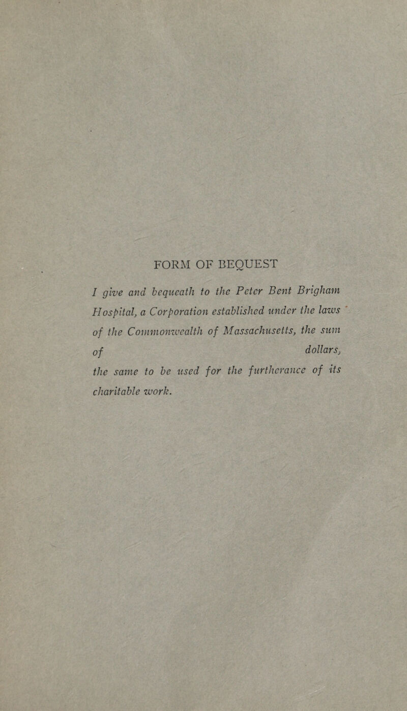 FORM OF BEQUEST I give and bequeath to the Peter Bent Brigham Hospital, a Corporation established under the laws of the Commonzvealth of Massachusetts, the sum of dollars, the same to be used for the furtherance of its charitable work.