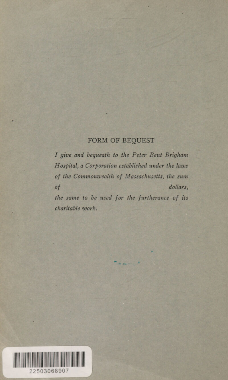 FORM OF BEQUEST I give and bequeath to the Peter Bent Brigham Hospital, a Corporation established under the laws of the Commonwealth of Massachusetts, the sum of dollars, the same to be used for the furtherance of its charitable work. 22503068907