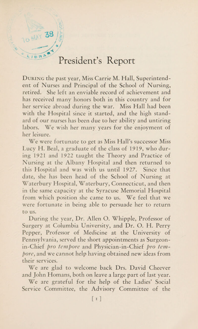 President’s Report e / During the past year, Miss Carrie M. Hall, Superintend¬ ent of Nurses and Principal of the School of Nursing, retired. She left an enviable record of achievement and has received many honors both in this country and for her service abroad during the war. Miss Hall had been with the Hospital since it started, and the high stand¬ ard of our nurses has been due to her ability and untiring labors. We wish her many years for the enjoyment of her leisure. We were fortunate to get as Miss Hall’s successor Miss Lucy H. Beal, a graduate of the class of 1919, who dur¬ ing 1921 and 1922 taught the Theory and Practice of Nursing at the Albany Hospital and then returned to this Hospital and was with us until 1927. Since that date, she has been head of the School of Nursing at Waterbury Hospital, Waterbury, Connecticut, and then in the same capacity at the Syracuse Memorial Hospital from which position she came to us. We feel that we were fortunate in being able to persuade her to return to us. During the year, Dr. Allen O. Whipple, Professor of Surgery at Columbia University, and Dr. O. H. Perry Pepper, Professor of Medicine at the University of Pennsylvania, served the short appointments as Surgeon- in-Chief pro tempore and Physician-in-Chief pro tem¬ pore, and we cannot help having obtained new ideas from their services. We are glad to welcome back Drs. David Cheever and John Homans, both on leave a large part of last year. We are grateful for the help of the Ladies’ Social Service Committee, the Advisory Committee of the [i]
