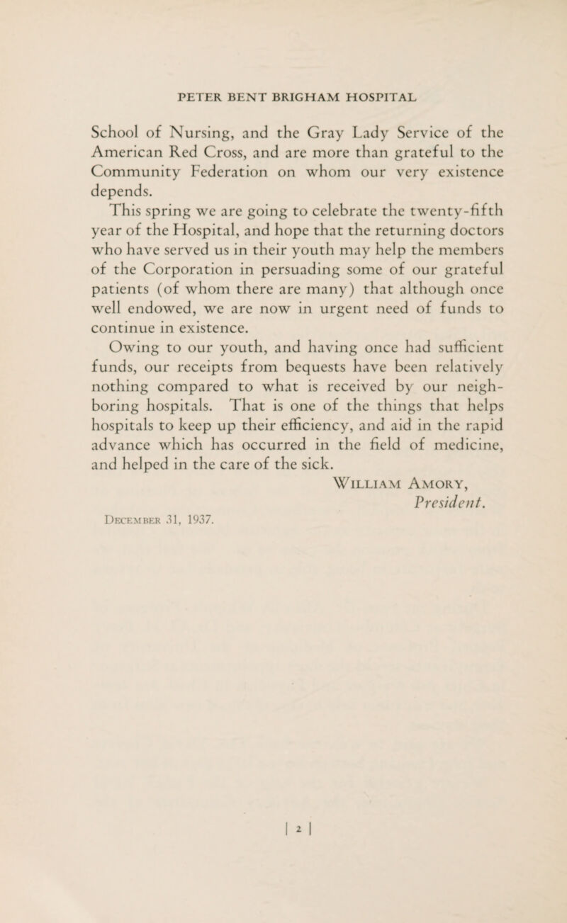 School of Nursing, and the Gray Lady Service of the American Red Cross, and are more than grateful to the Community Federation on whom our very existence depends. This spring we are going to celebrate the twenty-fifth year of the Fiospital, and hope that the returning doctors who have served us in their youth may help the members of the Corporation in persuading some of our grateful patients (of whom there are many) that although once well endowed, we are now in urgent need of funds to continue in existence. Owing to our youth, and having once had sufficient funds, our receipts from bequests have been relatively nothing compared to what is received by our neigh¬ boring hospitals. That is one of the things that helps hospitals to keep up their efficiency, and aid in the rapid advance which has occurred in the field of medicine, and helped in the care of the sick. William Amory, P resident. December 31, 1937.