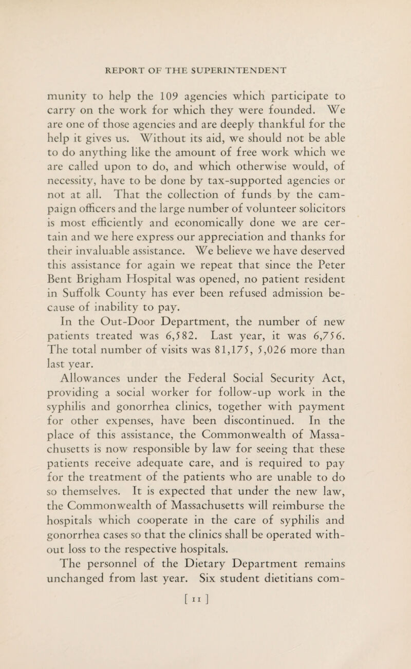 munity to help the 109 agencies which participate to carry on the work for which they were founded. We are one of those agencies and are deeply thankful for the help it gives us. Without its aid, we should not be able to do anything like the amount of free work which we are called upon to do, and which otherwise would, of necessity, have to be done by tax-supported agencies or not at all. That the collection of funds by the cam¬ paign officers and the large number of volunteer solicitors is most efficiently and economically done we are cer¬ tain and we here express our appreciation and thanks for their invaluable assistance. We believe we have deserved this assistance for again we repeat that since the Peter Bent Brigham Hospital was opened, no patient resident in Suffolk County has ever been refused admission be¬ cause of inability to pay. In the Out-Door Department, the number of new patients treated was 6,5 82. Last year, it was 6,756. The total number of visits was 81,175, 5,026 more than last year. Allowances under the Federal Social Security Act, providing a social worker for follow-up work in the syphilis and gonorrhea clinics, together with payment for other expenses, have been discontinued. In the place of this assistance, the Commonwealth of Massa¬ chusetts is now responsible by law for seeing that these patients receive adequate care, and is required to pay for the treatment of the patients who are unable to do so themselves. It is expected that under the new law, the Commonwealth of Massachusetts will reimburse the hospitals which cooperate in the care of syphilis and gonorrhea cases so that the clinics shall be operated with¬ out loss to the respective hospitals. The personnel of the Dietary Department remains unchanged from last year. Six student dietitians com-