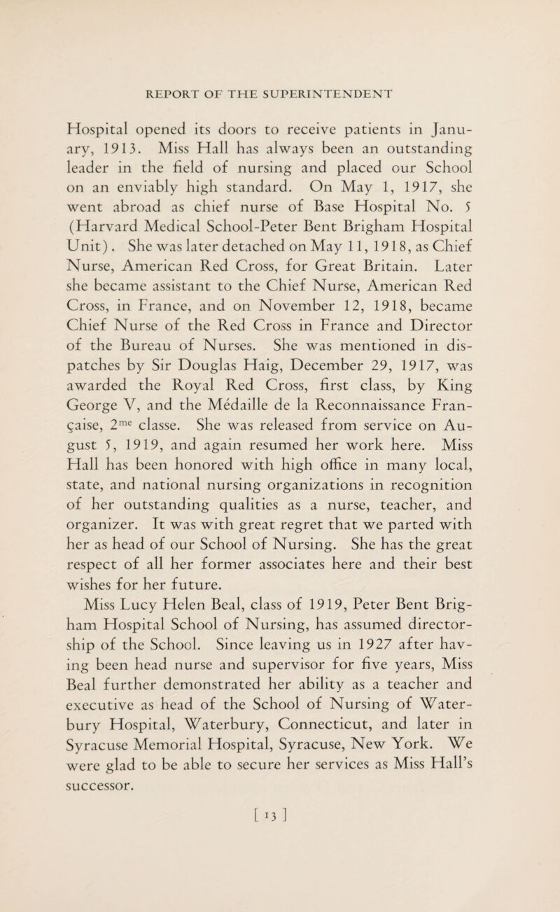 Hospital opened its doors to receive patients in Janu¬ ary, 1913. Miss Hall has always been an outstanding leader in the field of nursing and placed our School on an enviably high standard. On May 1, 1917, she went abroad as chief nurse of Base Hospital No. 5 (Harvard Medical School-Peter Bent Brigham Hospital Unit). She was later detached on May 11, 1918, as Chief Nurse, American Red Cross, for Great Britain. Later she became assistant to the Chief Nurse, American Red Cross, in France, and on November 12, 1918, became Chief Nurse of the Red Cross in France and Director of the Bureau of Nurses. She was mentioned in dis¬ patches by Sir Douglas Haig, December 29, 1917, was awarded the Royal Red Cross, first class, by King George V, and the Medaille de la Reconnaissance Fran- gaise, 2me classe. She was released from service on Au¬ gust 5, 1919, and again resumed her work here. Miss Hall has been honored with high office in many local, state, and national nursing organizations in recognition of her outstanding qualities as a nurse, teacher, and organizer. It was with great regret that we parted with her as head of our School of Nursing. She has the great respect of all her former associates here and their best wishes for her future. Miss Lucy Helen Beal, class of 1919, Peter Bent Brig¬ ham Hospital School of Nursing, has assumed director¬ ship of the School. Since leaving us in 1927 after hav¬ ing been head nurse and supervisor for five years, Miss Beal further demonstrated her ability as a teacher and executive as head of the School of Nursing of Water- bury Hospital, Waterbury, Connecticut, and later in Syracuse Memorial Hospital, Syracuse, New York. We were glad to be able to secure her services as Miss Hall’s successor.