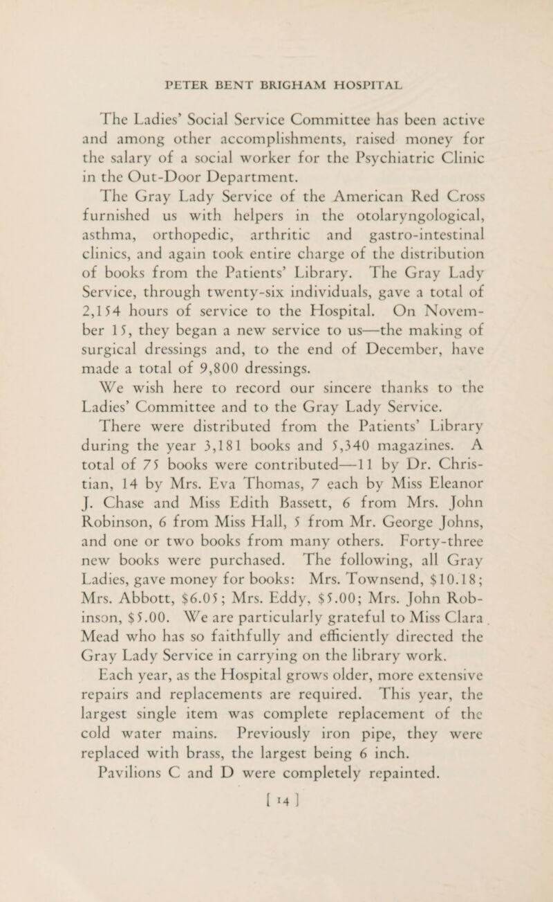 The Ladies' Social Service Committee has been active and among other accomplishments, raised money for the salary of a social worker for the Psychiatric Clinic in the Out-Door Department. The Gray Lady Service of the American Red Cross furnished us with helpers in the otolaryngological, asthma, orthopedic, arthritic and gastro-intcstinal clinics, and again took entire charge of the distribution of books from the Patients’ Library. The Gray Lady Service, through twenty-six individuals, gave a total of 2,154 hours of service to the Hospital. On Novem¬ ber 15, they began a new service to us—the making of surgical dressings and, to the end of December, have made a total of 9,800 dressings. We wish here to record our sincere thanks to the Ladies’ Committee and to the Gray Lady Service. There were distributed from the Patients’ Library during the year 3,181 books and 5,340 magazines. A total of 75 books were contributed—11 by Dr. Chris¬ tian, 14 by Mrs. Eva Thomas, 7 each by Miss Eleanor J. Chase and Miss Edith Bassett, 6 from Mrs. John Robinson, 6 from Miss Hall, 5 from Mr. George Johns, and one or two books from many others. Forty-three new books were purchased. The following, all Gray Ladies, gave money for books: Mrs. Townsend, $10.18; Mrs. Abbott, $6.05; Mrs. Eddy, $5.00; Mrs. John Rob¬ inson, $5.00. We are particularly grateful to Miss Clara Mead who has so faithfully and efficiently directed the Gray Lady Service in carrying on the library work. Each year, as the Hospital grows older, more extensive repairs and replacements are required. This year, the largest single item was complete replacement of the cold water mains. Previously iron pipe, they were replaced with brass, the largest being 6 inch.