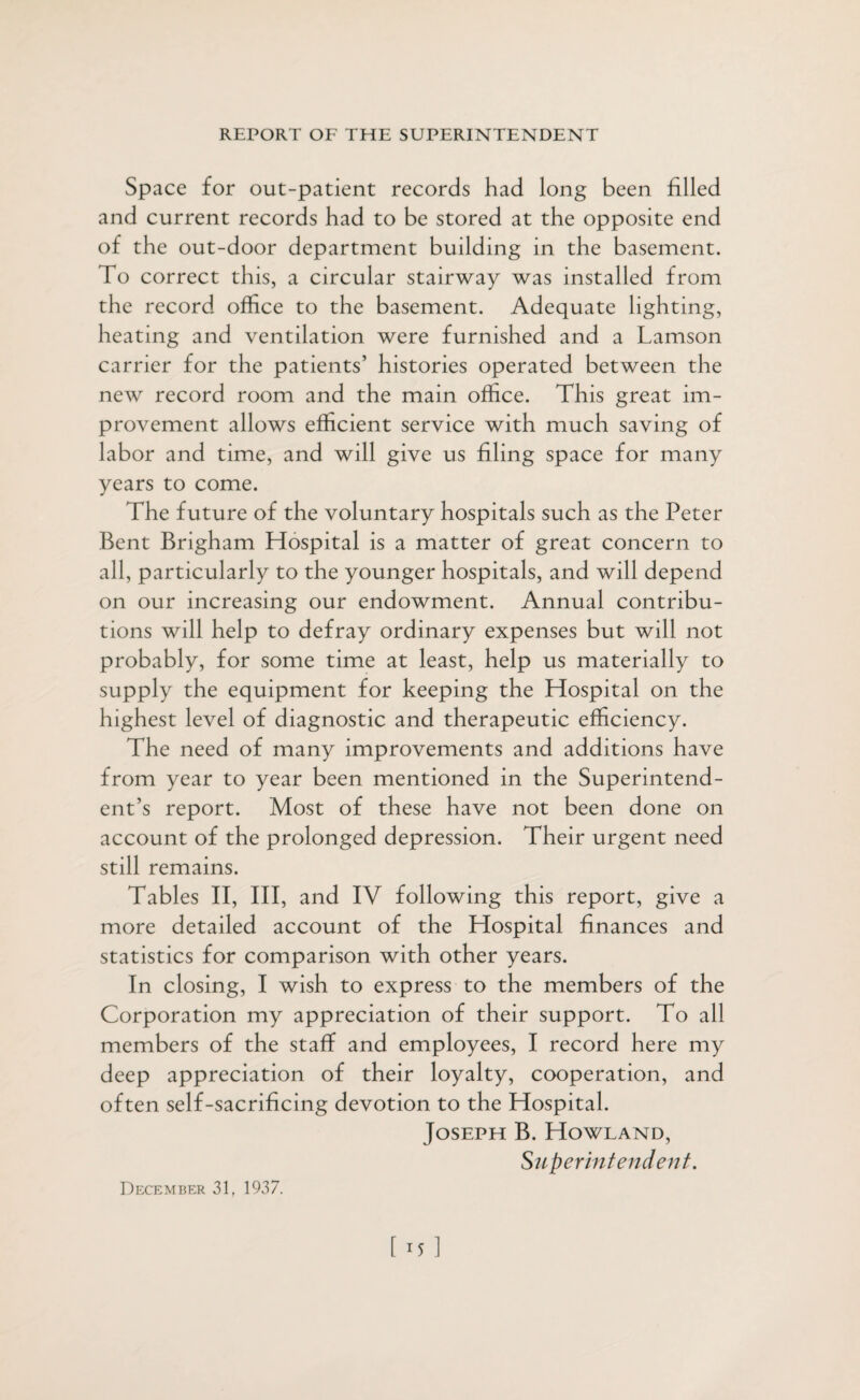 Space for out-patient records had long been filled and current records had to be stored at the opposite end of the out-door department building in the basement. To correct this, a circular stairway was installed from the record office to the basement. Adequate lighting, heating and ventilation were furnished and a Lamson carrier for the patients’ histories operated between the new record room and the main office. This great im¬ provement allows efficient service with much saving of labor and time, and will give us filing space for many years to come. The future of the voluntary hospitals such as the Peter Bent Brigham Hospital is a matter of great concern to all, particularly to the younger hospitals, and will depend on our increasing our endowment. Annual contribu¬ tions will help to defray ordinary expenses but will not probably, for some time at least, help us materially to supply the equipment for keeping the Hospital on the highest level of diagnostic and therapeutic efficiency. The need of many improvements and additions have from year to year been mentioned in the Superintend¬ ent’s report. Most of these have not been done on account of the prolonged depression. Their urgent need still remains. Tables II, III, and IV following this report, give a more detailed account of the Hospital finances and statistics for comparison with other years. In closing, I wish to express to the members of the Corporation my appreciation of their support. To all members of the staff and employees, I record here my deep appreciation of their loyalty, cooperation, and often self-sacrificing devotion to the Hospital. Joseph B. Howland, Superintendent. December 31, 1937.
