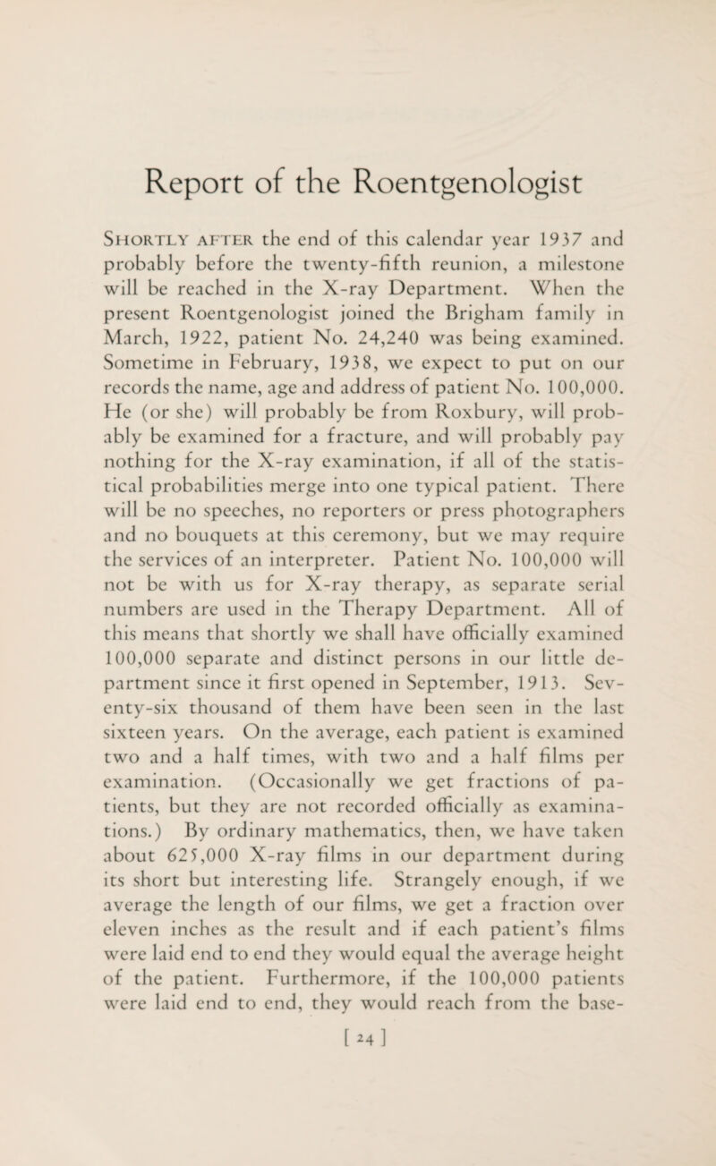 Report of the Roentgenologist Shortly after the end of this calendar year 1937 and probably before the twenty-fifth reunion, a milestone will be reached in the X-ray Department. When the present Roentgenologist joined the Brigham family in March, 1922, patient No. 24,240 was being examined. Sometime in February, 193 8, we expect to put on our records the name, age and address of patient No. 100,000. Ffe (or she) will probably be from Roxbury, will prob¬ ably be examined for a fracture, and will probably pay nothing for the X-ray examination, if all of the statis¬ tical probabilities merge into one typical patient. There will be no speeches, no reporters or press photographers and no bouquets at this ceremony, but we may require the services of an interpreter. Patient No. 100,000 will not be with us for X-ray therapy, as separate serial numbers are used in the Therapy Department. All of this means that shortly we shall have officially examined 100,000 separate and distinct persons in our little de¬ partment since it first opened in September, 1913. Sev¬ enty-six thousand of them have been seen in the last sixteen years. On the average, each patient is examined two and a half times, wi th two and a half films per examination. (Occasionally we get fractions of pa¬ tients, but they are not recorded officially as examina¬ tions.) By ordinary mathematics, then, we have taken about 62 5,000 X-ray films in our department during its short but interesting life. Strangely enough, if we average the length of our films, we get a fraction over eleven inches as the result and if each patient’s films were laid end to end they would equal the average height of the patient. Furthermore, if the 100,000 patients were laid end to end, they would reach from the base-