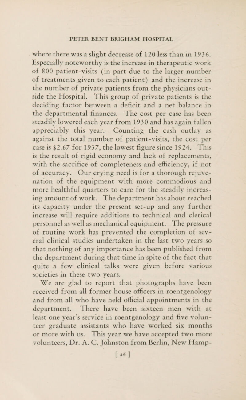 where there was a slight decrease of 120 less than in 1936. Especially noteworthy is the increase in therapeutic work of 800 patient-visits (in part due to the larger number of treatments given to each patient) and the increase in the number of private patients from the physicians out¬ side the Hospital. This group of private patients is the deciding factor between a deficit and a net balance in the departmental finances. The cost per case has been steadily lowered each year from 1930 and has again fallen appreciably this year. Counting the cash outlay as against the total number of patient-visits, the cost per case is $2.67 for 1937, the lowest figure since 1924. This is the result of rigid economy and lack of replacements, with the sacrifice of completeness and efficiency, if not of accuracy. Our crying need is for a thorough rejuve¬ nation of the equipment with more commodious and more healthful quarters to care for the steadily increas¬ ing amount of work. The department has about reached its capacity under the present set-up and any further increase will require additions to technical and clerical personnel as well as mechanical equipment. The pressure of routine work has prevented the completion of sev¬ eral clinical studies undertaken in the last two years so that nothing of any importance has been published from the department during that time in spite of the fact that quite a few clinical talks were given before various societies in these two years. We are glad to report that photographs have been received from all former house officers in roentgenology and from all who have held official appointments in the department. There have been sixteen men with at least one year’s service in roentgenology and five volun¬ teer graduate assistants who have worked six months or more with us. This year we have accepted two more volunteers, Dr. A. C. Johnston from Berlin, New Hamp- [26]
