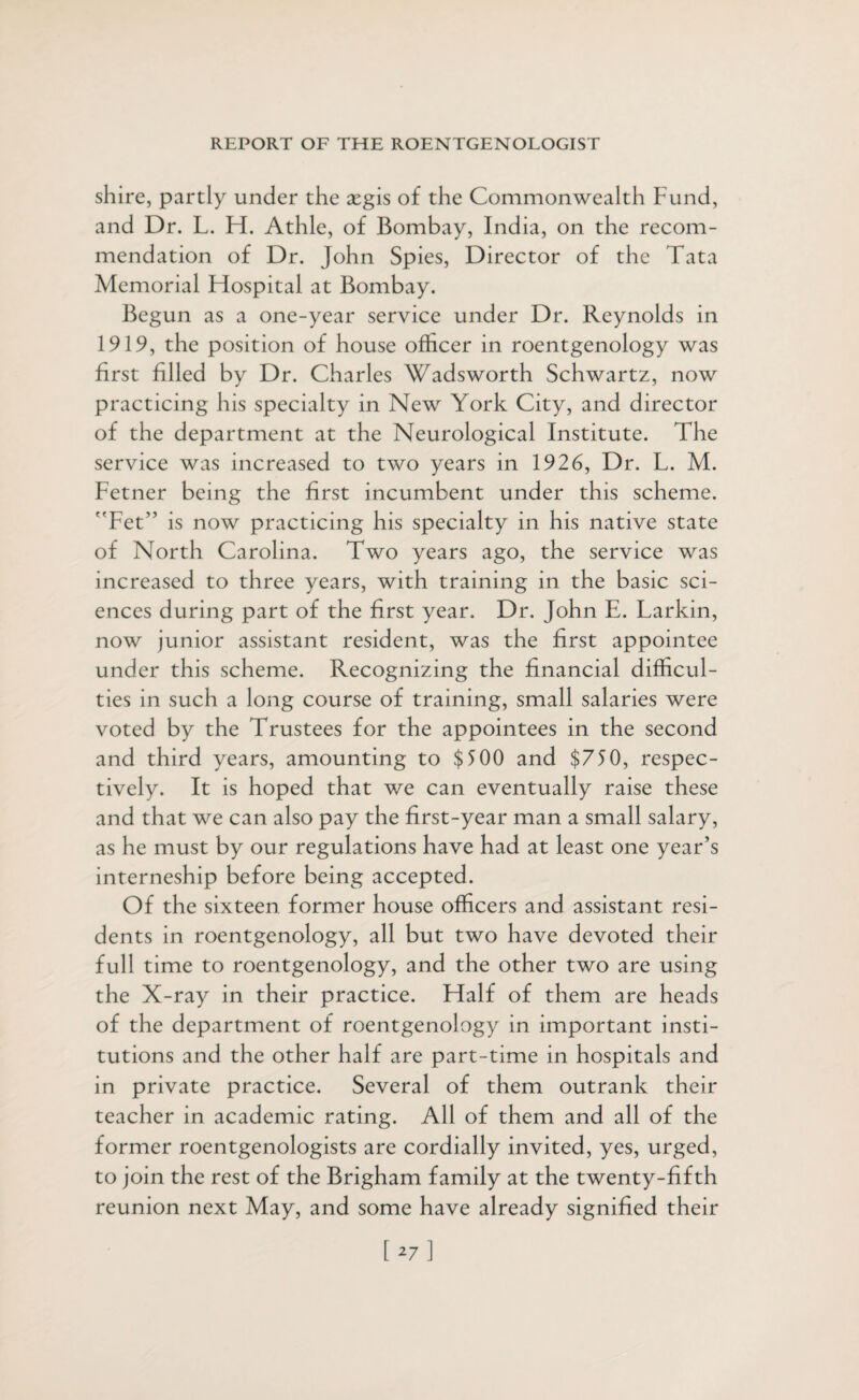 shire, partly under the xg'is of the Commonwealth Fund, and Dr. L. H. Athle, of Bombay, India, on the recom¬ mendation of Dr. John Spies, Director of the Tata Memorial Hospital at Bombay. Begun as a one-year service under Dr. Reynolds in 1919, the position of house officer in roentgenology was first filled by Dr. Charles Wadsworth Schwartz, now practicing his specialty in New York City, and director of the department at the Neurological Institute. The service was increased to two years in 1926, Dr. L. M. Fetner being the first incumbent under this scheme. Fet” is now practicing his specialty in his native state of North Carolina. Two years ago, the service was increased to three years, with training in the basic sci¬ ences during part of the first year. Dr. John E. Larkin, now junior assistant resident, was the first appointee under this scheme. Recognizing the financial difficul¬ ties in such a long course of training, small salaries were voted by the Trustees for the appointees in the second and third years, amounting to $500 and $750, respec¬ tively. It is hoped that we can eventually raise these and that we can also pay the first-year man a small salary, as he must by our regulations have had at least one year’s interneship before being accepted. Of the sixteen former house officers and assistant resi¬ dents in roentgenology, all but two have devoted their full time to roentgenology, and the other two are using the X-ray in their practice. Half of them are heads of the department of roentgenology in important insti¬ tutions and the other half are part-time in hospitals and in private practice. Several of them outrank their teacher in academic rating. All of them and all of the former roentgenologists are cordially invited, yes, urged, to join the rest of the Brigham family at the twenty-fifth reunion next May, and some have already signified their