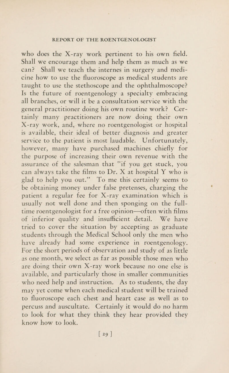 who does the X-ray work pertinent to his own field. Shall we encourage them and help them as much as we can? Shall we teach the internes in surgery and medi¬ cine how to use the fluoroscope as medical students are taught to use the stethoscope and the ophthalmoscope? Is the future of roentgenology a specialty embracing all branches, or will it be a consultation service with the general practitioner doing his own routine work? Cer¬ tainly many practitioners are now doing their own X-ray work, and, where no roentgenologist or hospital is available, their ideal of better diagnosis and greater service to the patient is most laudable. Unfortunately, however, many have purchased machines chiefly for the purpose of increasing their own revenue with the assurance of the salesman that if you get stuck, you can always take the films to Dr. X at hospital Y who is glad to help you out.” To me this certainly seems to be obtaining money under false pretenses, charging the patient a regular fee for X-ray examination which is usually not well done and then sponging on the full¬ time roentgenologist for a free opinion—often with films of inferior quality and insufficient detail. We have tried to cover the situation by accepting as graduate students through the Medical School only the men who have already had some experience in roentgenology. For the short periods of observation and study of as little as one month, we select as far as possible those men who are doing their own X-ray work because no one else is available, and particularly those in smaller communities who need help and instruction. As to students, the day may yet come when each medical student will be trained to fluoroscope each chest and heart case as well as to percuss and auscultate. Certainly it would do no harm to look for what they think they hear provided they know how to look.