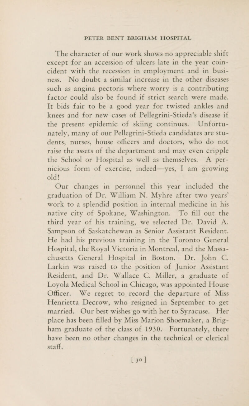 The character of our work shows no appreciable shift except for an accession of ulcers late in the year coin¬ cident with the recession in employment and in busi¬ ness. No doubt a similar increase in the other diseases such as angina pectoris where worry is a contributing factor could also be found if strict search were made. It bids fair to be a good year for twisted ankles and knees and for new cases of Pellegrini-Stieda’s disease if the present epidemic of skiing continues. Unfortu¬ nately, many of our Pellegrini-Stieda candidates are stu¬ dents, nurses, house officers and doctors, who do not raise the assets of the department and may even cripple the School or Hospital as well as themselves. A per¬ nicious form of exercise, indeed—yes, I am growing old! Our changes in personnel this year included the graduation of Dr. William N. Myhre after two years’ work to a splendid position in internal medicine in his native city of Spokane, Washington. To fill out the third year of his training, we selected Dr. David A. Sampson of Saskatchewan as Senior Assistant Resident. He had his previous training in the Toronto General Hospital, the Royal Victoria in Montreal, and the Massa¬ chusetts General Hospital in Boston. Dr. John C. Larkin was raised to the position of Junior Assistant Resident, and Dr. Wallace C. Miller, a graduate of Loyola Medical School in Chicago, was appointed House Officer. We regret to record the departure of Miss Henrietta Decrow, who resigned in September to get married. Our best wishes go with her to Syracuse. Her place has been filled by Miss Marion Shoemaker, a Brig¬ ham graduate of the class of 1930. Fortunately, there have been no other changes in the technical or clerical staff.