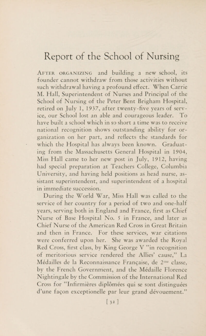 Report of the School of Nursing After organizing and building a new school, its founder cannot withdraw from those activities without such withdrawal having a profound effect. When Carrie M. Hall, Superintendent of Nurses and Principal of the School of Nursing of the Peter Bent Brigham Hospital, retired on July 1, 1937, after twenty-five years of serv¬ ice, our School lost an able and courageous leader. To have built a school which in so short a time was to receive national recognition shows outstanding ability for or¬ ganization on her part, and reflects the standards for which the Hospital has always been known. Graduat¬ ing from the Massachusetts General Hospital in 1904, Miss Hall came to her new post in July, 1912, having had special preparation at Teachers College, Columbia University, and having held positions as head nurse, as¬ sistant superintendent, and superintendent of a hospital in immediate succession. During the World War, Miss Hall was called to the service of her country for a period of two and one-half years, serving both in England and France, first as Chief Nurse of Base Hospital No. 5 in France, and later as Ch ief Nurse of the American Red Cross in Great Britain and then in France. For these services, war citations were conferred upon her. She was awarded the Royal Red Cross, first class, by King George V in recognition of meritorious service rendered the Allies’ cause,” Fa Medailles de la Reconnaissance Frangaise, de 2me classe, by the French Government, and the Medaille Florence Nightingale by the Commission of the International Red Cross for  Infirmieres diplomees qui se sont distinguees d’une fagon exceptionelle par leur grand devouement.” [32]