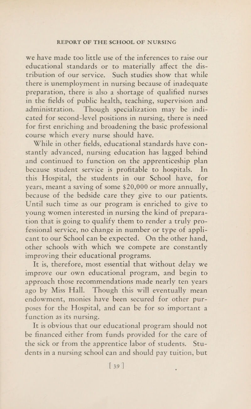 we have made too little use of the inferences to raise our educational standards or to materially affect the dis¬ tribution of our service. Such studies show that while there is unemployment in nursing because of inadequate preparation, there is also a shortage of qualified nurses in the fields of public health, teaching, supervision and administration. Though specialization may be indi¬ cated for second-level positions in nursing, there is need for first enriching and broadening the basic professional course which every nurse should have. While in other fields, educational standards have con¬ stantly advanced, nursing education has lagged behind and continued to function on the apprenticeship plan because student service is profitable to hospitals. In this Hospital, the students in our School have, for years, meant a saving of some $20,000 or more annually, because of the bedside care they give to our patients. Until such time as our program is enriched to give to young women interested in nursing the kind of prepara¬ tion that is going to qualify them to render a truly pro¬ fessional service, no change in number or type of appli¬ cant to our School can be expected. On the other hand, other schools with which we compete are constantly improving their educational programs. It is, therefore, most essential that without delay we improve our own educational program, and begin to approach those recommendations made nearly ten years ago by Miss Hall. Though this will eventually mean endowment, monies have been secured for other pur¬ poses for the Hospital, and can be for so important a function as its nursing. It is obvious that our educational program should not be financed either from funds provided for the care of the sick or from the apprentice labor of students. Stu¬ dents in a nursing school can and should pay tuition, but