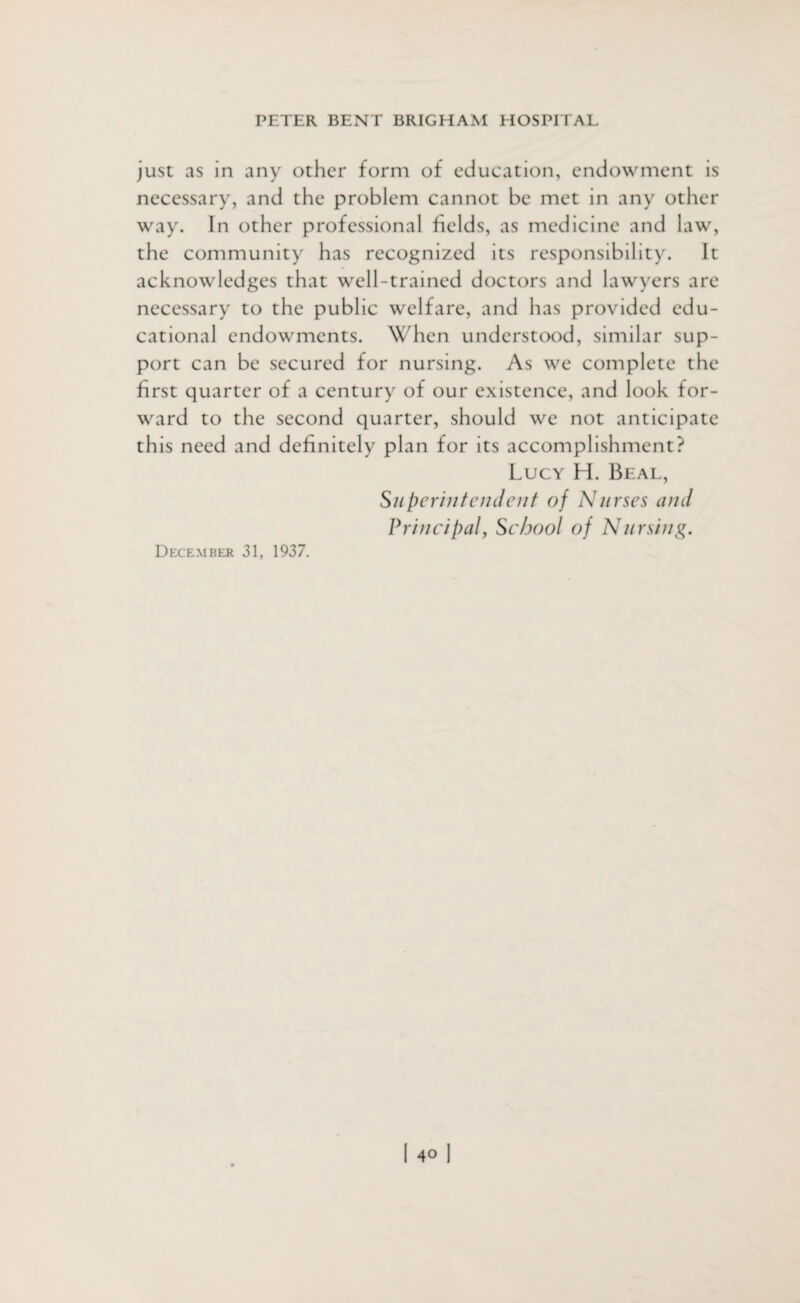 just as in any other form of education, endowment is necessary, and the problem cannot be met in any other way. In other professional fields, as medicine and law, the community has recognized its responsibility. It acknowledges that well-trained doctors and lawyers are necessary to the public welfare, and has provided edu¬ cational endowments. When understood, similar sup¬ port can be secured for nursing. As we complete the first quarter of a century of our existence, and look for¬ ward to the second quarter, should we not anticipate this need and definitely plan for its accomplishment? Lucy H. Beal, Superintendent of Nurses and Principal, School of Nursing. December 31, 1937.