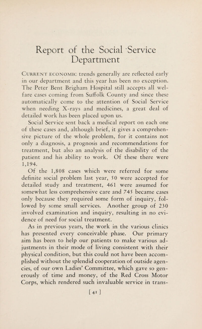 Report of the Social Service Department Current economic trends generally are reflected early in our department and this year has been no exception. The Peter Bent Brigham Plospital still accepts all wel¬ fare cases coming from Suffolk County and since these automatically come to the attention of Social Service when needing X-rays and medicines, a great deal of detailed work has been placed upon us. Social Service sent back a medical report on each one of these cases and, although brief, it gives a comprehen¬ sive picture of the whole problem, for it contains not only a diagnosis, a prognosis and recommendations for treatment, but also an analysis of the disability of the patient and his ability to work. Of these there were 1,194. Of the 1,808 cases which were referred for some definite social problem last year, 50 were accepted for detailed study and treatment, 461 were assumed for somewhat less comprehensive care and 745 became cases only because they required some form of inquiry, fol¬ lowed by some small services. Another group of 230 involved examination and inquiry, resulting in no evi¬ dence of need for social treatment. As in previous years, the work in the various clinics has presented every conceivable phase. Our primary aim has been to help our patients to make various ad¬ justments in their mode of living consistent with their physical condition, but this could not have been accom¬ plished without the splendid cooperation of outside agen¬ cies, of our own Ladies’ Committee, which gave so gen¬ erously of time and money, of the Red Cross Motor Corps, which rendered such invaluable service in trans- [4i ]