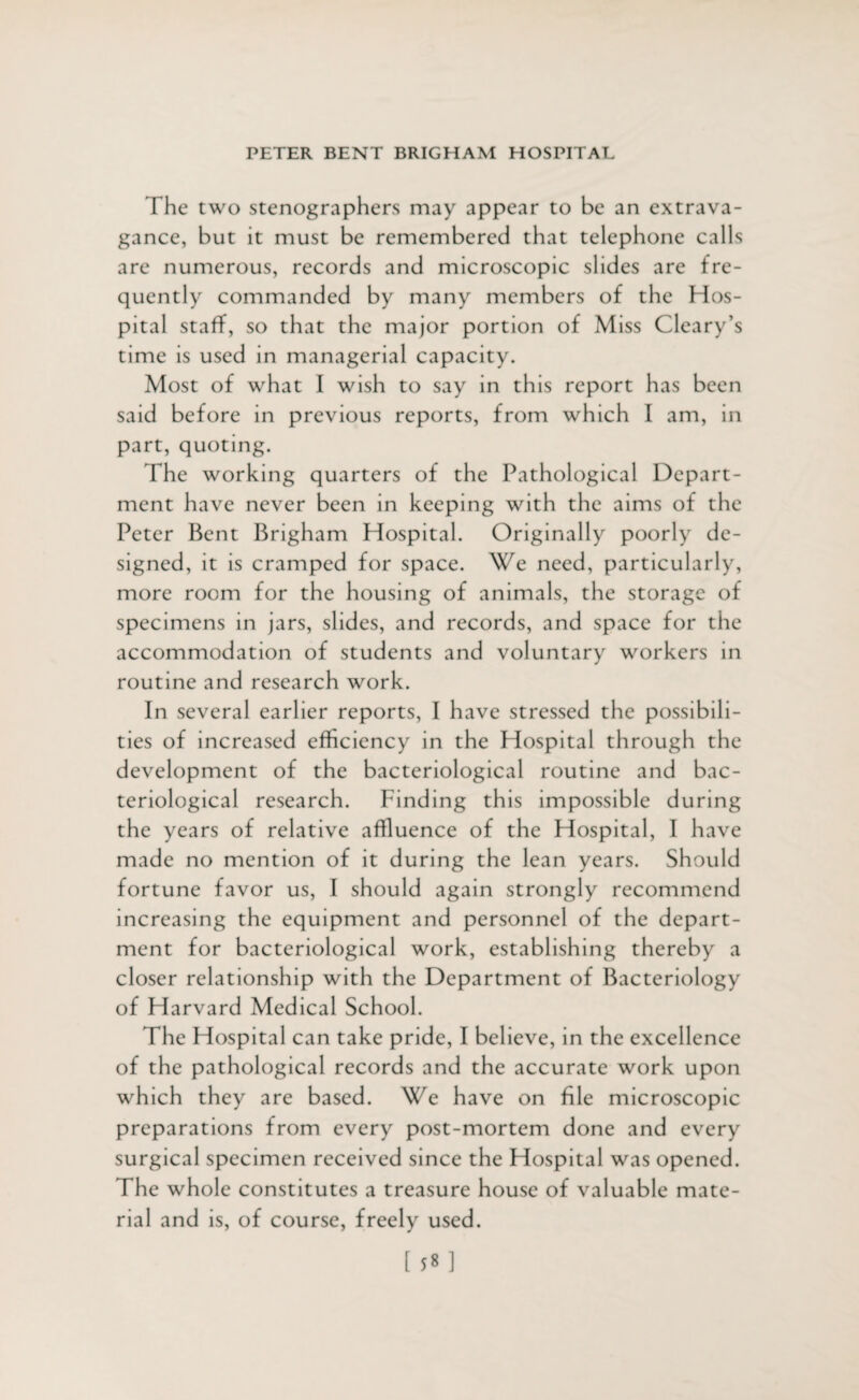 The two stenographers may appear to be an extrava¬ gance, but it must be remembered that telephone calls are numerous, records and microscopic slides are fre¬ quently commanded by many members of the Hos¬ pital staff, so that the major portion of Miss Cleary’s time is used in managerial capacity. Most of what I wish to say in this report has been said before in previous reports, from which I am, in part, quoting. The working quarters of the Pathological Depart¬ ment have never been in keeping with the aims of the Peter Bent Brigham Hospital. Originally poorly de¬ signed, it is cramped for space. We need, particularly, more room for the housing of animals, the storage of specimens in jars, slides, and records, and space for the accommodation of students and voluntary workers in routine and research work. In several earlier reports, I have stressed the possibili¬ ties of increased efficiency in the Hospital through the development of the bacteriological routine and bac¬ teriological research. Finding this impossible during the years of relative affluence of the Hospital, I have made no mention of it during the lean years. Should fortune favor us, I should again strongly recommend increasing the equipment and personnel of the depart¬ ment for bacteriological work, establishing thereby a closer relationship with the Department of Bacteriology of Harvard Medical School. The Hospital can take pride, I believe, in the excellence of the pathological records and the accurate work upon which they are based. We have on file microscopic preparations from every post-mortem done and every surgical specimen received since the Hospital was opened. The whole constitutes a treasure house of valuable mate¬ rial and is, of course, freely used.