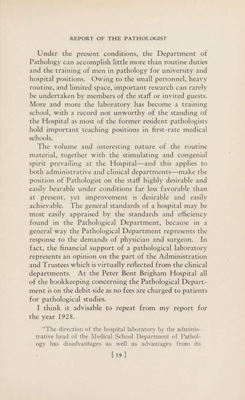 Under the present conditions, the Department of Pathology can accomplish little more than routine duties and the training of men in pathology for university and hospital positions. Owing to the small personnel, heavy routine, and limited space, important research can rarely be undertaken by members of the staff or invited guests. More and more the laboratory has become a training school, with a record not unworthy of the standing of the Hospital as most of the former resident pathologists hold important teaching positions in first-rate medical schools. The volume and interesting nature of the routine material, together with the stimulating and congenial spirit prevailing at the Hospital—and this applies to both administrative and clinical departments—make the position of Pathologist on the staff highly desirable and easily bearable under conditions far less favorable than at present, yet improvement is desirable and easily achievable. The general standards of a hospital may be most easily appraised by the standards and efficiency found in the Pathological Department, because in a general way the Pathological Department represents the response to the demands of physician and surgeon. In fact, the financial support of a pathological laboratory represents an opinion on the part of the Administration and Trustees which is virtually reflected from the clinical departments. At the Peter Bent Brigham Hospital all of the bookkeeping concerning the Pathological Depart¬ ment is on the debit side as no fees are charged to patients for pathological studies. I think it advisable to repeat from my report for the year 1928. “The direction of the hospital laboratory by the adminis¬ trative head of the Medical School Department of Pathol¬ ogy has disadvantages as well as advantages from its