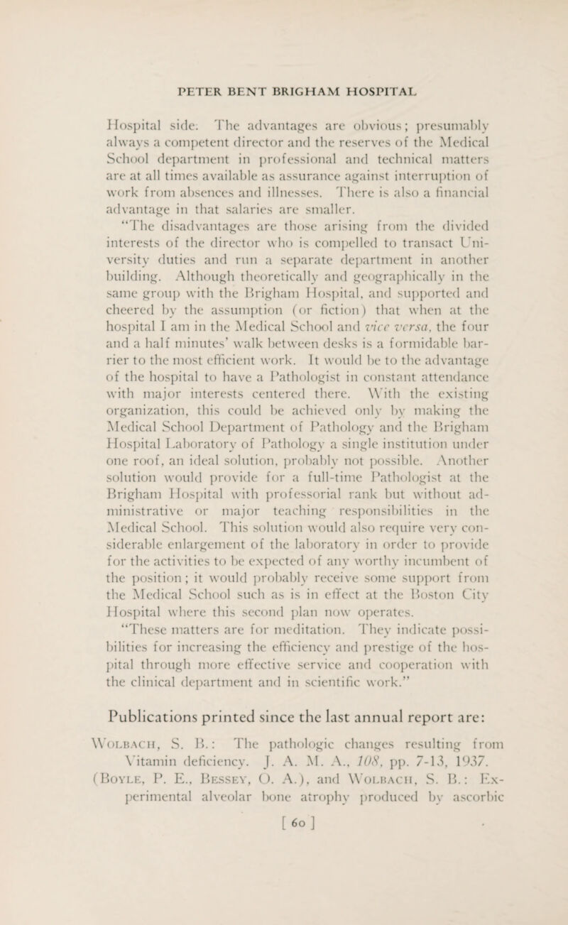 Hospital side; The advantages are obvious; presumably always a competent director and the reserves of the Medical School department in professional and technical matters are at all times available as assurance against interruption of work from absences and illnesses. There is also a financial advantage in that salaries are smaller. “The disadvantages are those arising from the divided interests of the director who is compelled to transact Uni¬ versity duties and run a separate department in another building. Although theoretically and geographically in the same group with the Brigham Hospital, and supported and cheered by the assumption (or fiction) that when at the hospital I am in the Medical School and vice versa, the four and a half minutes’ walk between desks is a formidable bar¬ rier to the most efficient work. It would be to the advantage of the hospital to have a Pathologist in constant attendance with major interests centered there. With the existing organization, this could be achieved only by making the Medical School Department of Pathology and the Brigham Hospital Laboratory of Pathology a single institution under one roof , an ideal solution, probably not possible. .Another solution would provide for a full-time Pathologist at the Brigham Hospital with professorial rank but without ad¬ ministrative or major teaching responsibilities in the Medical School. This solution would also require very con¬ siderable enlargement of the laboratory in order to provide for the activities to be expected of any worthy incumbent of the position; it would probably receive some support from the Medical School such as is in effect at the Boston City Hospital where this second plan now operates. “These matters are for meditation. They indicate possi¬ bilities for increasing the efficiency and prestige of the hos¬ pital through more effective service and cooperation with the clinical department and in scientific work.” Publications printed since the last annual report are: Wolbach, S. B.: 1'he pathologic changes resulting from Vitamin deficiency. J. A. M. A., 10S, pp. 7-13, 1937. (Boyle, P. E., Bessey, O. A.), and Wolbach, S. B.: Ex¬ perimental alveolar bone atrophy produced by ascorbic [«°]