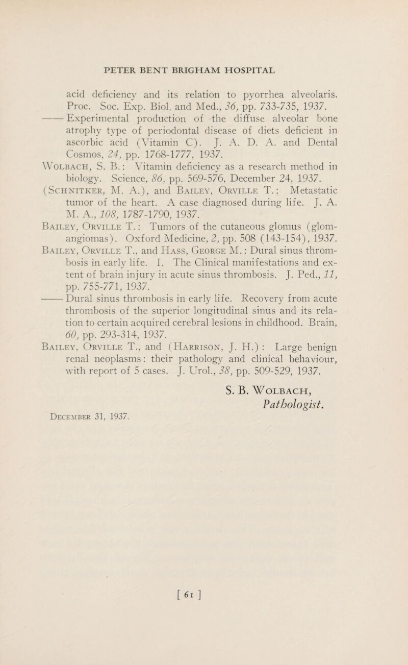 acid deficiency and its relation to pyorrhea alveolaris. Proc. Soc. Exp. Biol, and Med., 36, pp. 733-735, 1937. -Experimental production of the diffuse alveolar bone atrophy type of periodontal disease of diets deficient in ascorbic acid (Vitamin C). J. A. D. A. and Dental Cosmos, 24, pp. 1768-1777, 1937. Wolbacii, S. B.: Vitamin deficiency as a research method in biology. Science, 86, pp. 569-576, December 24, 1937. (Schnitker, M. A.), and Bailey, Orville T.: Metastatic tumor of the heart. A case diagnosed during life. T. A. M. A., 108, 1787-1790, 1937. Bailey, Orville T.: Tumors of the cutaneous glomus (glom- angiomas). Oxford Medicine, 2, pp. 508 (143-154), 1937. Bailey, Orville T., and Hass, George M.: Dural sinus throm¬ bosis in early life. I. The Clinical manifestations and ex¬ tent of brain injury in acute sinus thrombosis. J. Ped., 11, pp. 755-771, 1937. -Dural sinus thrombosis in early life. Recovery from acute thrombosis of the superior longitudinal sinus and its rela¬ tion to certain acquired cerebral lesions in childhood. Brain, 60, pp. 293-314, 1937. Bailey, Orville T., and (Harrison, J. H.) : Large benign renal neoplasms: their pathology and clinical behaviour, with report of 5 cases. J. Urol., 38, pp. 509-529, 1937. S. B. WoLBACH, Pathologist. December 31, 1937.