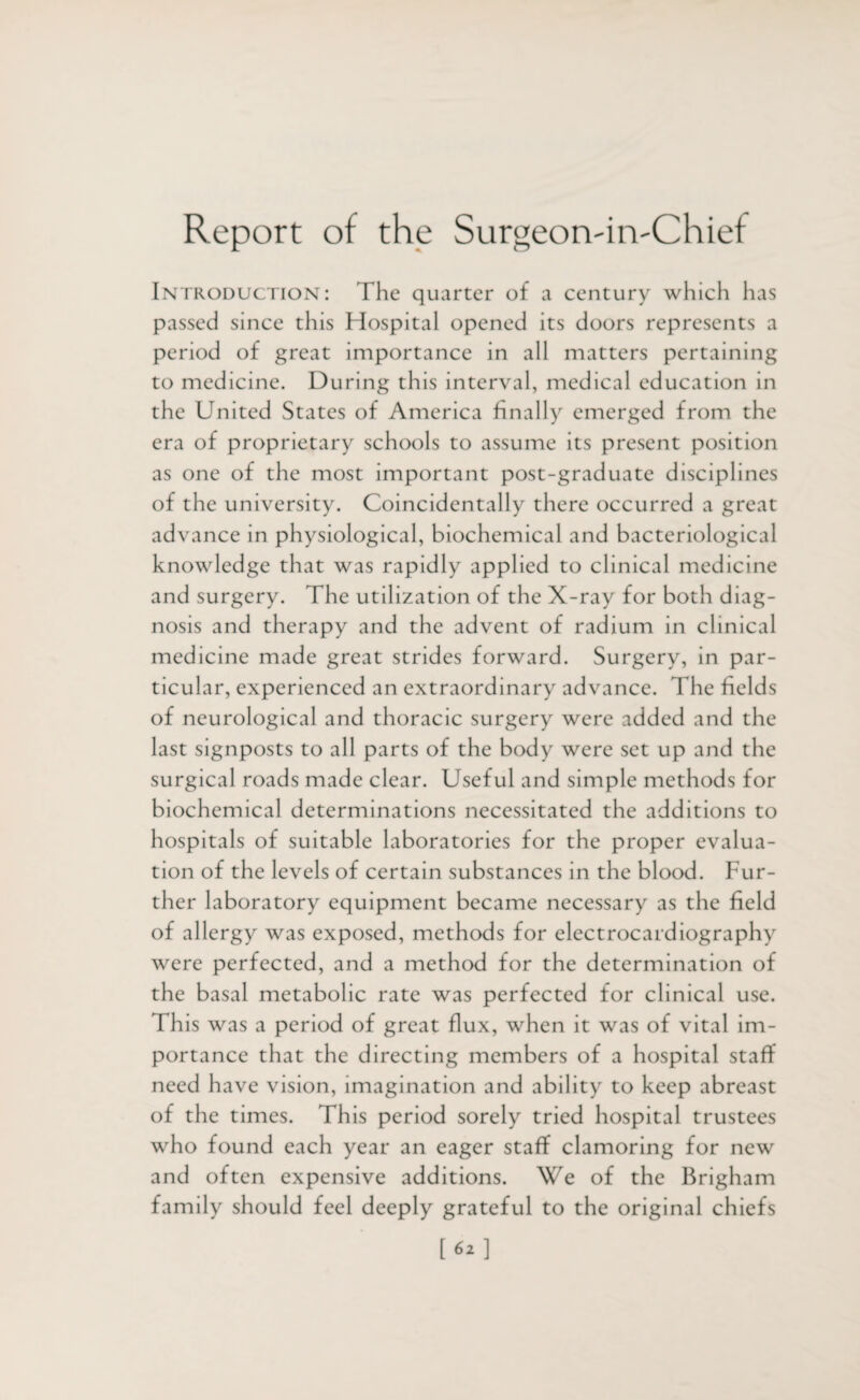 Report of the Surgeorvin'Chief Introduction: The quarter of a century which has passed since this Hospital opened its doors represents a period of great importance in all matters pertaining to medicine. During this interval, medical education in the United States of America finally emerged from the era of proprietary schools to assume its present position as one of the most important post-graduate disciplines of the university. Coincidentally there occurred a great ad vance in physiological, biochemical and bacteriological knowledge that was rapidly applied to clinical medicine and surgery. The utilization of the X-ray for both diag¬ nosis and therapy and the advent of radium in clinical medicine made great strides forward. Surgery, in par¬ ticular, experienced an extraordinary advance. The fields of neurological and thoracic surgery were added and the last signposts to all parts of the body were set up and the surgical roads made clear. Useful and simple methods for biochemical determinations necessitated the additions to hospitals of suitable laboratories for the proper evalua¬ tion of the levels of certain substances in the blood. Fur¬ ther laboratory equipment became necessary as the field of allergy was exposed, methods for electrocardiography were perfected, and a method for the determination of the basal metabolic rate was perfected for clinical use. This was a period of great flux, when it was of vital im¬ portance that the directing members of a hospital staff need have vision, imagination and ability to keep abreast of the times. This period sorely tried hospital trustees who found each year an eager staff clamoring for new and often expensive additions. We of the Brigham family should feel deeply grateful to the original chiefs [62]