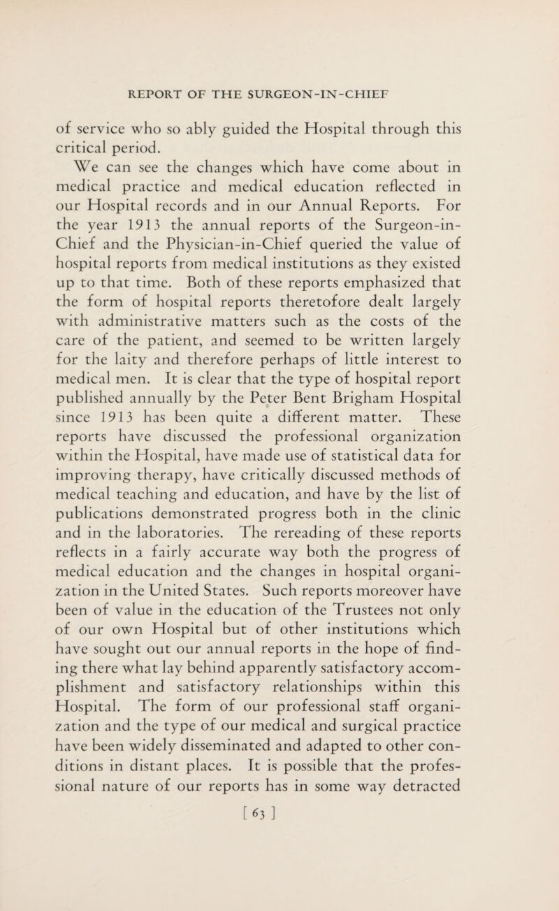 of service who so ably guided the Hospital through this critical period. We can see the changes which have come about in medical practice and medical education reflected in our Hospital records and in our Annual Reports. For the year 1913 the annual reports of the Surgeon-in- Chief and the Physician-in-Chief queried the value of hospital reports from medical institutions as they existed up to that time. Both of these reports emphasized that the form of hospital reports theretofore dealt largely with administrative matters such as the costs of the care of the patient, and seemed to be written largely for the laity and therefore perhaps of little interest to medical men. It is clear that the type of hospital report published annually by the Peter Bent Brigham Hospital since 1913 has been quite a different matter. These reports have discussed the professional organization within the Hospital, have made use of statistical data for improving therapy, have critically discussed methods of medical teaching and education, and have by the list of publications demonstrated progress both in the clinic and in the laboratories. The rereading of these reports reflects in a fairly accurate way both the progress of medical education and the changes in hospital organi¬ zation in the United States. Such reports moreover have been of value in the education of the Trustees not only of our own Hospital but of other institutions which have sought out our annual reports in the hope of find¬ ing there what lay behind apparently satisfactory accom¬ plishment and satisfactory relationships within this Hospital. The form of our professional staff organi¬ zation and the type of our medical and surgical practice have been widely disseminated and adapted to other con¬ ditions in distant places. It is possible that the profes¬ sional nature of our reports has in some way detracted [63]