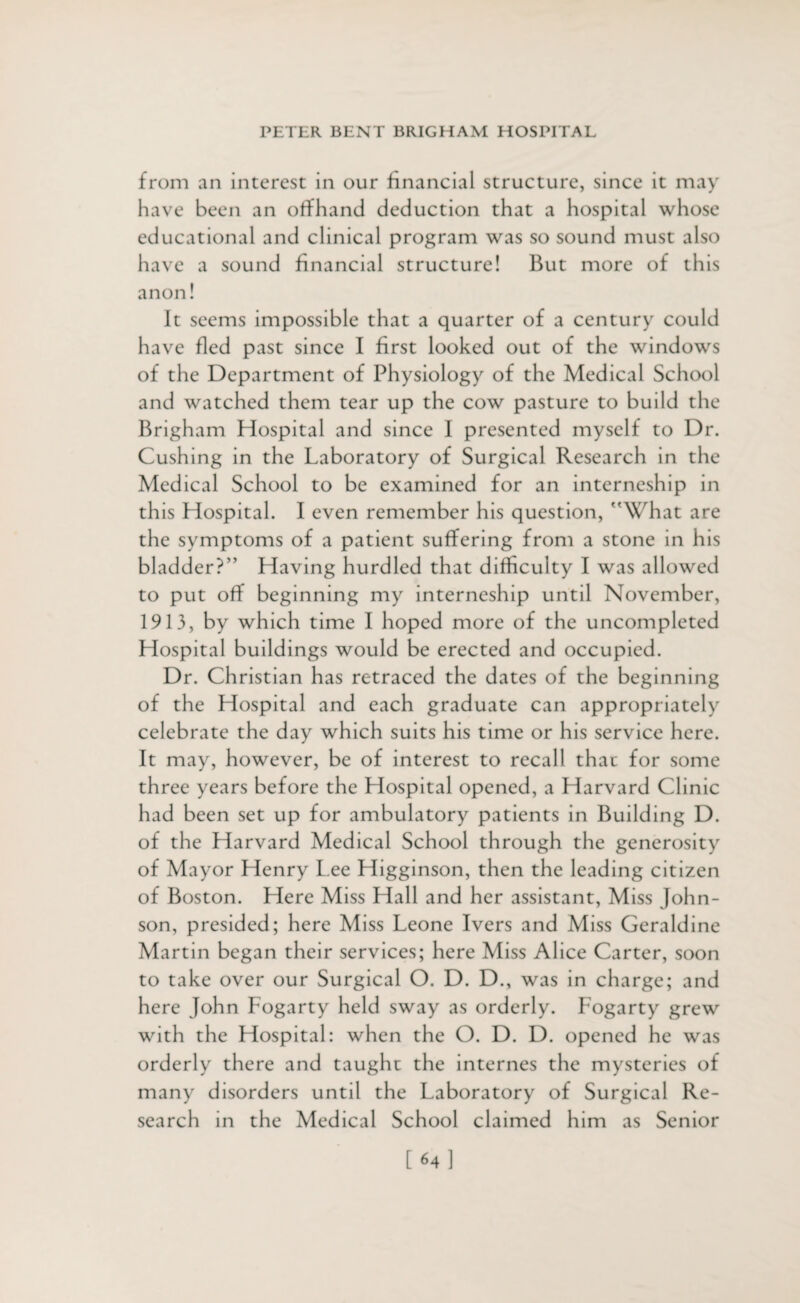 from an interest in our financial structure, since it may have been an offhand deduction that a hospital whose educational and clinical program was so sound must also have a sound financial structure! But more of th is anon! It seems impossible that a quarter of a century could have fled past since I first looked out of the windows of the Department of Physiology of the Medical School and watched them tear up the cow pasture to build the Brigham Hospital and since I presented myself to Dr. Cushing in the Laboratory of Surgical Research in the Medical School to be examined for an interneship in this Hospital. I even remember his question, What are the symptoms of a patient suffering from a stone in his bladder?” Having hurdled that difficulty I was allowed to put off beginning my interneship until November, 1913, by which time I hoped more of the uncompleted Hospital buildings would be erected and occupied. Dr. Christian has retraced the dates of the beginning of the Hospital and each graduate can appropriately celebrate the day which suits his time or his service here. It may, however, be of interest to recall that for some three years before the Hospital opened, a Harvard Clinic had been set up for ambulatory patients in Building D. of the Harvard Medical School through the generosity of Mayor Henry Lee Higginson, then the leading citizen of Boston. Here Miss Hall and her assistant, Miss John¬ son, presided; here Miss Leone Ivers and Miss Geraldine Martin began their services; here Miss Alice Carter, soon to take over our Surgical O. D. D., was in charge; and here John Fogarty held sway as orderly. Fogarty grew with the Hospital: when the O. D. D. opened he was orderly there and taught the internes the mysteries of many disorders until the Laboratory of Surgical Re¬ search in the Medical School claimed him as Senior [64]