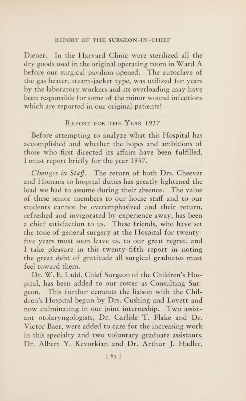 Diener. In the Harvard Clinic were sterilized all the dry goods used in the original operating room in Ward A before our surgical pavilion opened. The autoclave of the gas heater, steam-jacket type, was utilized for years by the laboratory workers and its overloading may have been responsible for some of the minor wound infections which are reported in our original patients! Bjeport for the Year 1937 Before attempting to analyze what this Hospital has accomplished and whether the hopes and ambitions of those who first directed its affairs have been fulfilled, I must report briefly for the year 1937. Changes in Staff. The return of both Drs. Cheever and Homans to hospital duties has greatly lightened the load we had to assume during their absence. The value of these senior members to our house staff and to our students cannot be overemphasized and their return, refreshed and invigorated by experience away, has been a chief satisfaction to us. These friends, who have set the tone of general surgery at the Hospital for twenty- five years must soon leave us, to our great regret, and I take pleasure in this twenty-fifth report in noting the great debt of gratitude all surgical graduates must feel toward them. Dr. W. E. Ladd, Chief Surgeon of the Children’s Hos¬ pital, has been added to our roster as Consulting Sur¬ geon. This further cements the liaison with the Chil¬ dren’s Hospital begun by Drs. Cushing and Lovett and now culminating in our joint interneship. Two assist¬ ant otolaryngologists, Dr. Carlisle T. Llake and Dr. Victor Baer, were added to care for the increasing work in this specialty and two voluntary graduate assistants, Dr. Albert Y. Kevorkian and Dr. Arthur J. Hadler, [C]