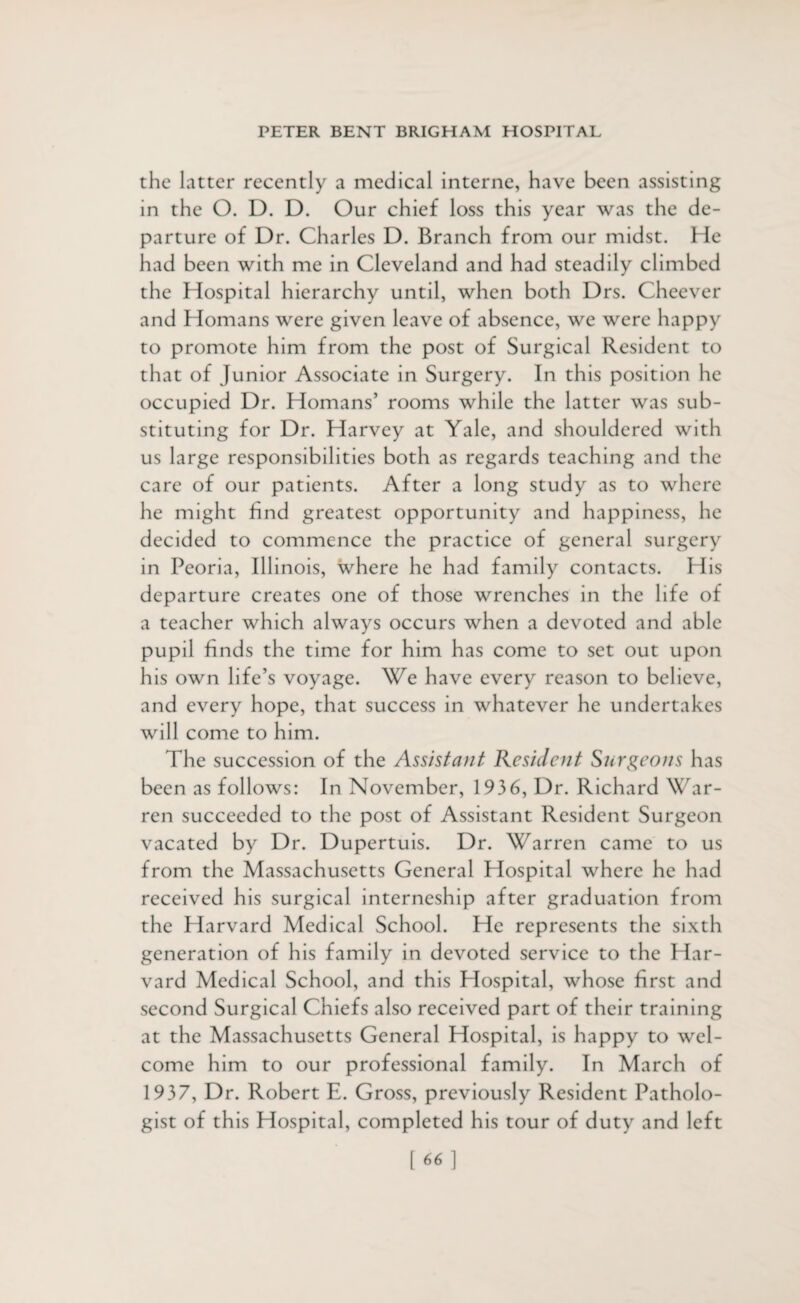 the latter recently a medical interne, have been assisting in the O. D. D. Our chief loss this year was the de¬ parture of Dr. Charles D. Branch from our midst. He had been with me in Cleveland and had steadily climbed the Hospital hierarchy until, when both Drs. Cheever and Homans were given leave of absence, we were happy to promote him from the post of Surgical Resident to that of Junior Associate in Surgery. In this position he occupied Dr. Homans’ rooms while the latter was sub¬ stituting for Dr. Harvey at Yale, and shouldered with us large responsibilities both as regards teaching and the care of our patients. After a long study as to where he might find greatest opportunity and happiness, he decided to commence the practice of general surgery in Peoria, Illinois, where he had family contacts. Plis departure creates one of those wrenches in the life of a teacher which always occurs when a devoted and able pupil finds the time for him has come to set out upon his own life’s voyage. We have every reason to believe, and every hope, that success in whatever he undertakes will come to him. The succession of the Assistant Resident Surgeons has been as follows: In November, 1936, Dr. Richard War¬ ren succeeded to the post of Assistant Resident Surgeon vacated by Dr. Dupertuis. Dr. Warren came to us from the Massachusetts General Hospital where he had received his surgical interneship after graduation from the Harvard Medical School. He represents the sixth generation of his family in devoted service to the Har¬ vard Medical School, and this Hospital, whose first and second Surgical Chiefs also received part of their training at the Massachusetts General Hospital, is happy to wel¬ come him to our professional family. In March of 1937, Dr. Robert E. Gross, previously Resident Patholo¬ gist of this Hospital, completed his tour of duty and left