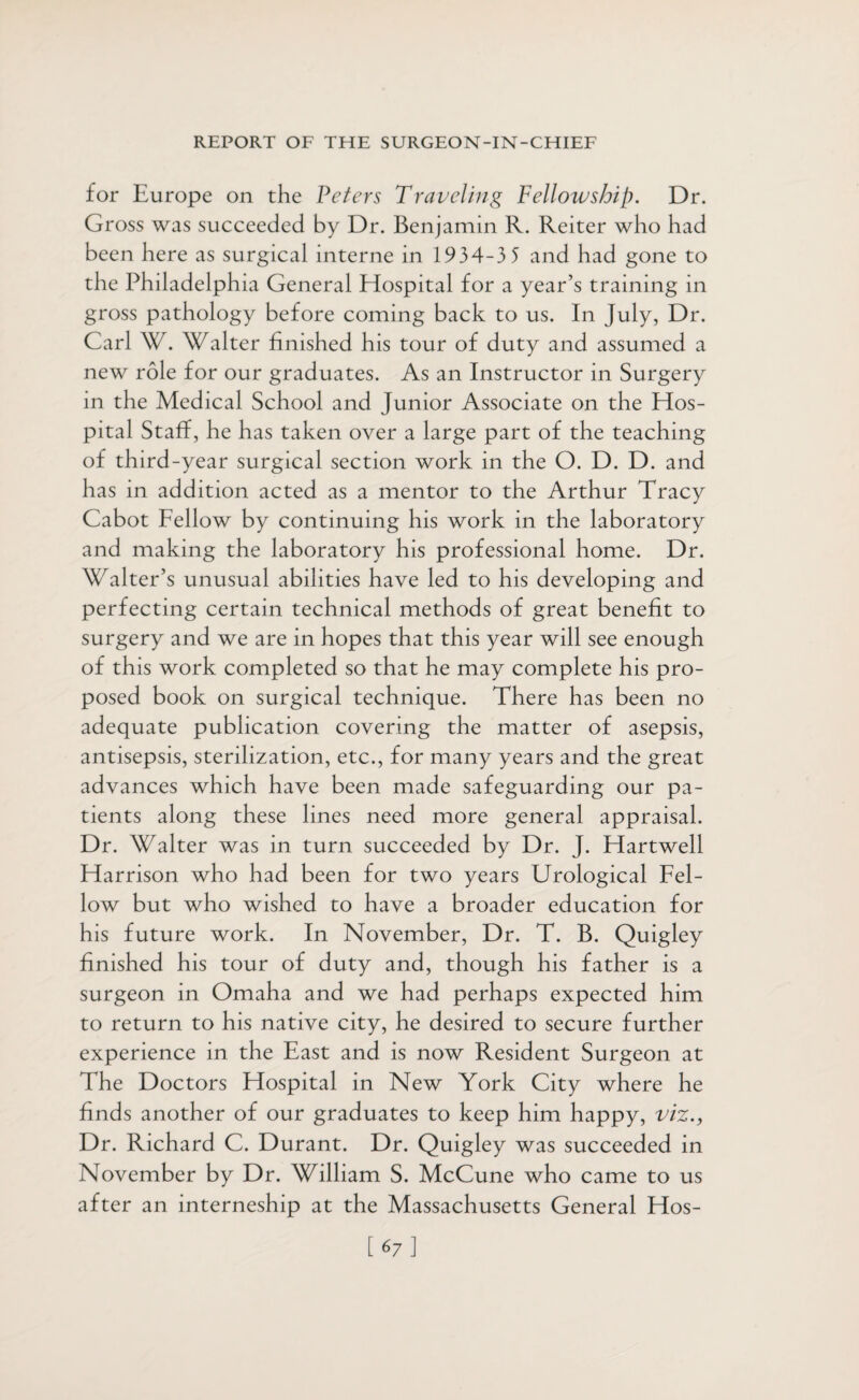 for Europe on the Peters Traveling Fellowship. Dr. Gross was succeeded by Dr. Benjamin R. Reiter who had been here as surgical interne in 1934-3 5 and had gone to the Philadelphia General Hospital for a year’s training in gross pathology before coming back to us. In July, Dr. Carl W. Walter finished his tour of duty and assumed a new role for our graduates. As an Instructor in Surgery in the Medical School and Junior Associate on the Hos¬ pital Staff, he has taken over a large part of the teaching of third-year surgical section work in the O. D. D. and has in addition acted as a mentor to the Arthur Tracy Cabot Fellow by continuing his work in the laboratory and making the laboratory his professional home. Dr. Walter’s unusual abilities have led to his developing and perfecting certain technical methods of great benefit to surgery and we are in hopes that this year will see enough of this work completed so that he may complete his pro¬ posed book on surgical technique. There has been no adequate publication covering the matter of asepsis, antisepsis, sterilization, etc., for many years and the great advances which have been made safeguarding our pa¬ tients along these lines need more general appraisal. Dr. Walter was in turn succeeded by Dr. J. Hartwell Harrison who had been for two years Urological Fel¬ low but who wished to have a broader education for his future work. In November, Dr. T. B. Quigley finished his tour of duty and, though his father is a surgeon in Omaha and we had perhaps expected him to return to his native city, he desired to secure further experience in the East and is now Resident Surgeon at The Doctors Hospital in New York City where he finds another of our graduates to keep him happy, viz., Dr. Richard C. Durant. Dr. Quigley was succeeded in November by Dr. William S. McCune who came to us after an interneship at the Massachusetts General Hos- [67]