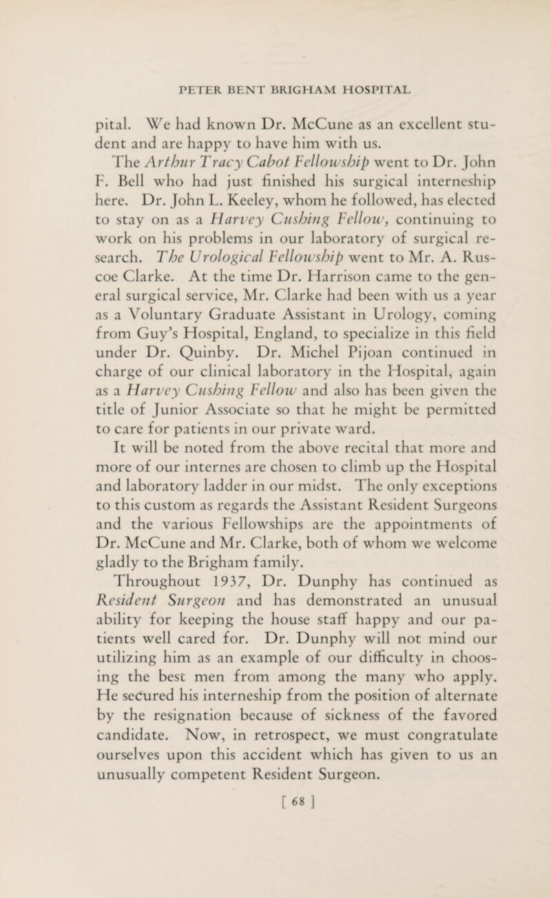 pital. We had known Dr. McCune as an excellent stu¬ dent and are happy to have him with us. fhe Arthur Tracy Cabot Fellowship went to Dr. John F. Bell who had just finished his surgical interneship here. Dr. John L. Kecley, whom he followed, has elected to stay on as a Harvey Cushing Fellow, continuing to work on his problems in our laboratory of surgical re¬ search. The Urological Felloicship went to Mr. A. Rus- coe Clarke. At the time Dr. Harrison came to the gen¬ eral surgical service, Mr. Clarke had been with us a year as a Voluntary Graduate Assistant in Urology, coming from Guy’s Hospital, England, to specialize in this held under Dr. Quinby. Dr. Michel Pijoan continued in charge of our clinical laboratory in the Hospital, again as a Flarvey Cushing Fellow and also has been given the title of Junior Associate so that he might be permitted to care for patients in our private ward. It will be noted from the above recital that more and more of our internes are chosen to climb up the Hospital and laboratory ladder in our midst. The only exceptions to this custom as regards the Assistant Resident Surgeons and the various Fellowships are the appointments of Dr. McCune and Mr. Clarke, both of whom we welcome gladly to the Brigham family. Throughout 1937, Dr. Dunphy has continued as Resident Surgeon and has demonstrated an unusual ability for keeping the house staff happy and our pa¬ tients well cared for. Dr. Dunphy will not mind our utilizing him as an example of our difficulty in choos¬ ing the best men from among the many who apply. He secured his interneship from the position of alternate by the resignation because of sickness of the favored candidate. Now, in retrospect, we must congratulate ourselves upon this accident which has given to us an unusually competent Resident Surgeon.