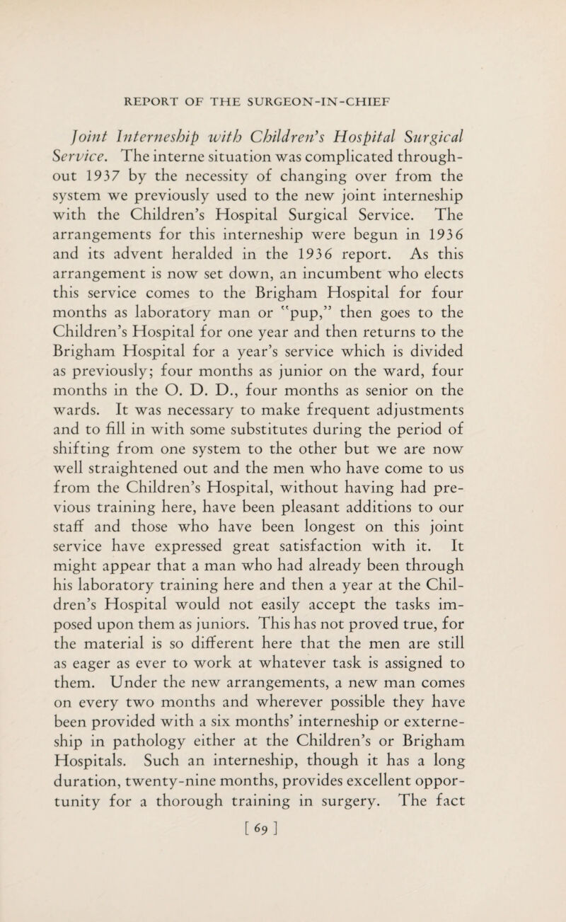 Joint Interneship with Children’s Hospital Surgical Service. The interne situation was complicated through¬ out 1937 by the necessity of changing over from the system we previously used to the new joint interneship with the Children’s Hospital Surgical Service. The arrangements for this interneship were begun in 1936 and its advent heralded in the 193 6 report. As this arrangement is now set down, an incumbent who elects this service comes to the Brigham Hospital for four months as laboratory man or pup,” then goes to the Children’s Hospital for one year and then returns to the Brigham Hospital for a year’s service which is divided as previously; four months as junior on the ward, four months in the O. D. D., four months as senior on the wards. It was necessary to make frequent adjustments and to fill in with some substitutes during the period of shifting from one system to the other but we are now well straightened out and the men who have come to us from the Children’s Hospital, without having had pre¬ vious training here, have been pleasant additions to our staff and those who have been longest on this joint service have expressed great satisfaction with it. It might appear that a man who had already been through his laboratory training here and then a year at the Chil¬ dren’s Hospital would not easily accept the tasks im¬ posed upon them as juniors. This has not proved true, for the material is so different here that the men are still as eager as ever to work at whatever task is assigned to them. Under the new arrangements, a new man comes on every two months and wherever possible they have been provided with a six months’ interneship or externe- ship in pathology either at the Children’s or Brigham Hospitals. Such an interneship, though it has a long duration, twenty-nine months, provides excellent oppor¬ tunity for a thorough training in surgery. The fact [69]