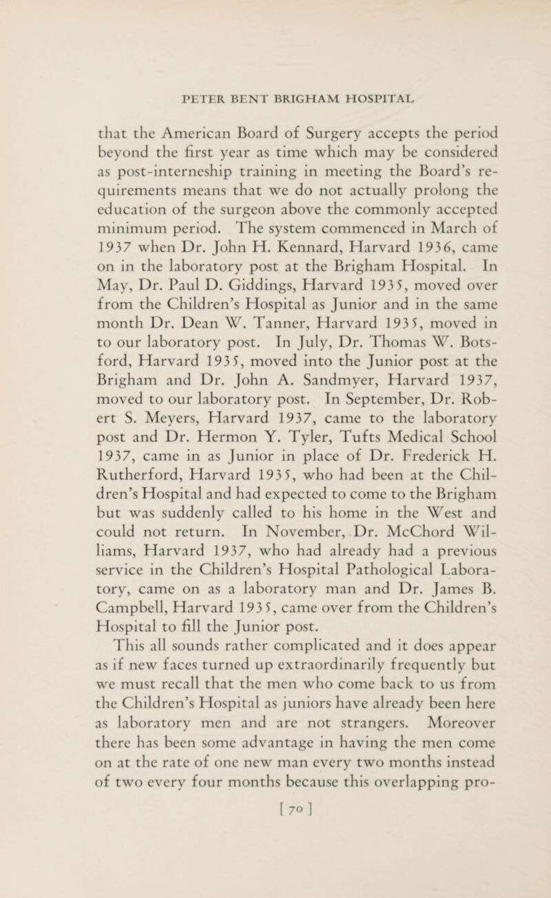 that the American Board of Surgery accepts the period beyond the first year as time which may be considered as post-interneship training in meeting the Board’s re¬ quirements means that we do not actually prolong the education of the surgeon above the commonly accepted minimum period. The system commenced in March of 1937 when Dr. John H. Kennard, Harvard 1936, came on in the laboratory post at the Brigham Hospital. In May, Dr. Paul D. Giddings, Harvard 193 5, moved over from the Children’s Hospital as Junior and in the same month Dr. Dean W. Tanner, Harvard 193 5, moved in to our laboratory post. In July, Dr. Thomas W. Bots- ford, Harvard 193 5, moved into the Junior post at the Brigham and Dr. John A. Sandmyer, Harvard 1937, moved to our laboratory post. In September, Dr. Rob¬ ert S. Meyers, Harvard 1937, came to the laboratory post and Dr. Hermon Y. Tyler, Tufts Medical School 1937, came in as Junior in place of Dr. Frederick H. Rutherford, Harvard 193 5, who had been at the Chil¬ dren’s Hospital and had expected to come to the Brigham but was suddenly called to his home in the West and could not return. In November, Dr. McChord Wil¬ liams, Harvard 1937, who had already had a previous service in the Children’s Hospital Pathological Labora¬ tory, came on as a laboratory man and Dr. James B. Campbell, Harvard 193 5, came over from the Children’s Hospital to fill the Junior post. This all sounds rather complicated and it does appear as if new faces turned up extraordinarily frequently but we must recall that the men who come back to us from the Children’s Hospital as juniors have already been here as laboratory men and are not strangers. Moreover there has been some advantage in having the men come on at the rate of one new man every two months instead of two every four months because this overlapping pro-