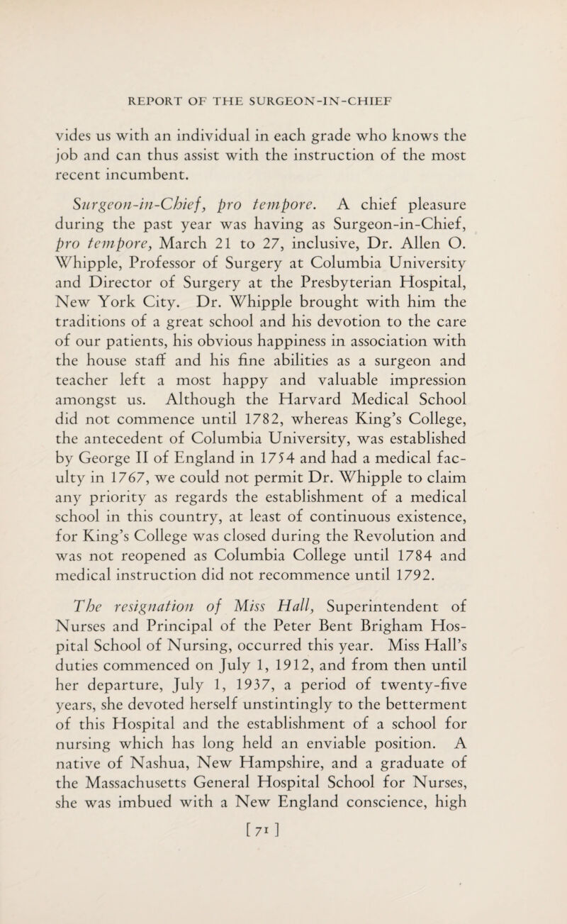 vides us with an individual in each grade who knows the job and can thus assist with the instruction of the most recent incumbent. Surgeon-in-Chief, pro tempore. A chief pleasure during the past year was having as Surgeon-in-Chief, pro tempore, March 21 to 27, inclusive, Dr. Allen O. Whipple, Professor of Surgery at Columbia University and Director of Surgery at the Presbyterian Hospital, New York City. Dr. Whipple brought with him the traditions of a great school and his devotion to the care of our patients, his obvious happiness in association with the house staff and his fine abilities as a surgeon and teacher left a most happy and valuable impression amongst us. Although the Harvard Medical School did not commence until 1782, whereas King’s College, the antecedent of Columbia University, was established by George II of England in 1754 and had a medical fac¬ ulty in 1767, we could not permit Dr. Whipple to claim any priority as regards the establishment of a medical school in this country, at least of continuous existence, for King’s College was closed during the Revolution and was not reopened as Columbia College until 1784 and medical instruction did not recommence until 1792. The resignation of Miss Hall, Superintendent of Nurses and Principal of the Peter Bent Brigham Hos¬ pital School of Nursing, occurred this year. Miss Hall’s duties commenced on July 1, 1912, and from then until her departure, July 1, 1937, a period of twenty-five years, she devoted herself unstintingly to the betterment of this Hospital and the establishment of a school for nursing which has long held an enviable position. A native of Nashua, New Hampshire, and a graduate of the Massachusetts General Hospital School for Nurses, she was imbued with a New England conscience, high