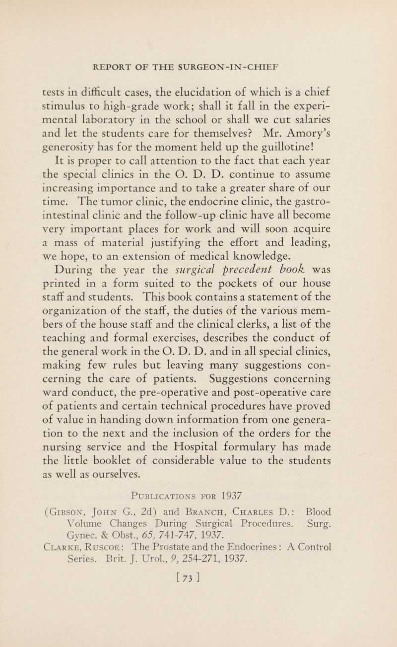 tests in difficult cases, the elucidation of which is a chief stimulus to high-grade work; shall it fall in the experi¬ mental laboratory in the school or shall we cut salaries and let the students care for themselves? Mr. Amory’s generosity has for the moment held up the guillotine! It is proper to call attention to the fact that each year the special clinics in the O. D. D. continue to assume increasing importance and to take a greater share of our time. The tumor clinic, the endocrine clinic, the gastro¬ intestinal clinic and the follow-up clinic have all become very important places for work and will soon acquire a mass of material justifying the effort and leading, we hope, to an extension of medical knowledge. During the year the surgical precedent book was printed in a form suited to the pockets of our house staff and students. This book contains a statement of the organization of the staff, the duties of the various mem¬ bers of the house staff and the clinical clerks, a list of the teaching and formal exercises, describes the conduct of the general work in the O. D. D. and in all special clinics, making few rules but leaving many suggestions con¬ cerning the care of patients. Suggestions concerning ward conduct, the pre-operative and post-operative care of patients and certain technical procedures have proved of value in handing down information from one genera¬ tion to the next and the inclusion of the orders for the nursing service and the Hospital formulary has made the little booklet of considerable value to the students as well as ourselves. Publications for 1937 (Gibson, John G., 2d) and Branch, Charles D.: Blood Volume Changes During Surgical Procedures. Surg. Gynec. & Obst., 65, 741-747, 1937. Clarke, Ruscoe : The Prostate and the Endocrines : A Control Series. Brit. J. Urol., 9, 254-271, 1937. [ 73 ]
