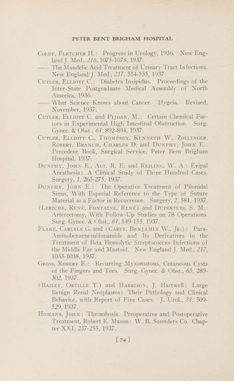 Colby, Fletcher H.: Progress in Urology, 1936. New Eng¬ land J. Med., 216, 1075-1078, 1937. The Mandelic Acid Treatment of Urinary Tract Infections. New England J. Med., 217, 554-555, 1937. Cutler, Elliott C.: Diabetes Insipidus. Proceedings of the Inter-State Postgraduate Medical Assembly of North America, 1936. What Science Knows about Cancer. Ilygeia. Revised, November, 1937. Cutler, Elliott C. and Pijoan, M.: Certain Chemical Fac¬ tors in Experimental High Intestinal Obstruction. Surg. Gynec. & Obst., 64, 892-894, 1937. Cutler, Elliott C., Thompson, Kenneth W., Zollinger, Robert, Branch, Charles D. and Dunphy, John E.: Precedent Book, Surgical Service, Peter Bent Brigham Hospital, 1937. Dunphy, John E., Alt, R. E. and Reiling, W. A.: Evipal Anesthesia: A Clinical Study of Three Hundred Cases. Surgery, 1, 265-275, 1937. Dunphy, John E.: The Operative Treatment of Pilonidal Sinus, With Especial Reference to the Type of Suture Material as a Factor in Recurrence. Surgery, 2, 581. 1937. (Leriche, Rene, Fontaine, Rene) and Dupertuis, S. M.: Arterectomy, With Follow-Up Studies on 78 Operations. Surg. Gynec. & Obst., 64, 149-155, 1937. Flake, Carlyle G. and (Carey, Benjamin W., Jr.) : Para- Aminobenzenesulfonamide and Its Derivatives in the Treatment of Beta Hemolytic Streptococcus Infections of the Middle Ear and Mastoid. New England T. Med., 217, 1033-1038, 1937. Gross, Robert E.: Recurring Myxomatous, Cutaneous Cysts of the Fingers and Toes. Surg. Gynec. & Obst., 65, 289- 302, 1937. (Bailey, Orville T.) and Harrison, J. Hartwell: Large Benign Renal Neoplasms: Their Pathology and Clinical Behavior, with Report of Five Cases. I. Urol., 38, 509- 529, 1937. Homans, John: Thrombosis. Preoperative and Postoperative Treatment, Robert E. Mason : W. B. Saunders Co. Chap¬ ter XXI, 237-255, 1937.