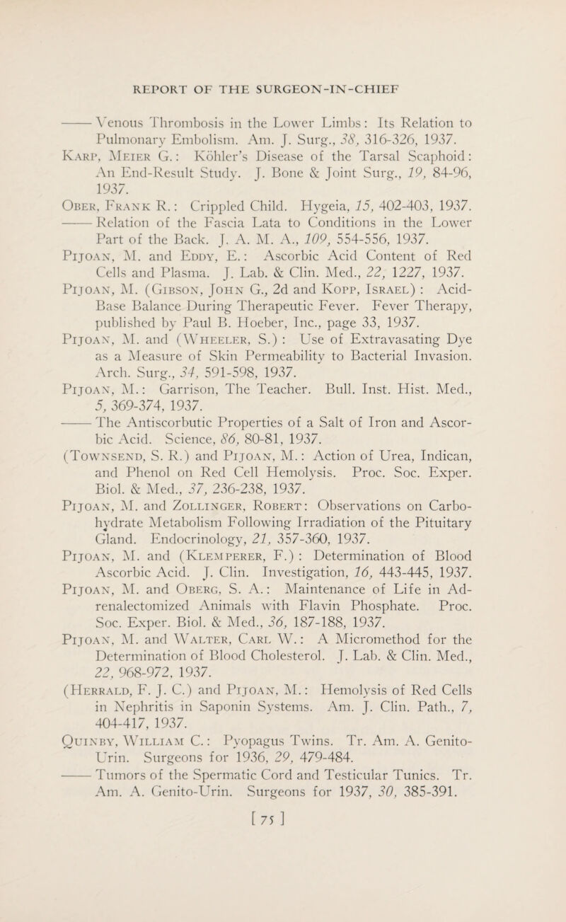 -Venous Thrombosis in the Lower Limbs: Its Relation to Pulmonary Embolism. Am. J. Surg., 38, 316-326, 1937. Karp, Meier G.: Kohler’s Disease of the Tarsal Scaphoid: An End-Result Study. J. Bone & Joint Surg., 19, 84-96, 1937. Ober, Frank R.: Crippled Child. Hygeia, 15, 402-403, 1937. - Relation of the Fascia Lata to Conditions in the Lower Part of the Back. J. A. M. A., 109, 554-556, 1937. Pijoan, M. and Eddy, E.: Ascorbic Acid Content of Red Cells and Plasma. J. Lab. & Clin. Med., 22, 1227, 1937. Pijoan, M. (Gibson, John G., 2d and Kopp, Israel) : Acid- Base Balance During Therapeutic Fever. Fever Therapy, published by Paul B. Ploeber, Inc., page 33, 1937. Pijoan, M. and (Wheeler, S.) : Use of Extravasating Dye as a Measure of Skin Permeability to Bacterial Invasion. Arch. Surg, 34, 591-598, 1937. Pijoan, M.: Garrison, The Teacher. Bull. Inst. Hist. Med, 5, 369-374, 1937. - The Antiscorbutic Properties of a Salt of Iron and Ascor¬ bic Acid. Science, 86, 80-81, 1937. (Townsend, S. R.) and Pijoan, M.: Action of Urea, Indican, and Phenol on Red Cell Hemolysis. Proc. Soc. Exper. Biol. & Med, 37, 236-238, 1937. Pijoan, M. and Zollinger, Robert: Observations on Carbo¬ hydrate Metabolism Following Irradiation of the Pituitary Gland. Endocrinology, 21, 357-360, 1937. Pijoan, M. and (Klemperer, F.) : Determination of Blood Ascorbic Acid. J. Clin. Investigation, 16, 443-445, 1937. Pijoan, M. and Oberg, S. A.: Maintenance of Life in Ad- renalectomized Animals with Flavin Phosphate. Proc. Soc. Exper. Biol. & Med, 3d, 187-188, 1937. Pijoan, M. and Walter, Carl W.: A Micromethod for the Determination of Blood Cholesterol. T. Lab. & Clin. Med, 22, 968-972, 1937. (Herrald, F. J. C.) and Pijoan, M.: Hemolysis of Red Cells in Nephritis in Saponin Systems. Am. T. Clin. Path, 7, 404-417, 1937. Quinby, William C.: Pyopagus Twins. Tr. Am. A. Genito- Urin. Surgeons for 1936, 29, 479-484. -Tumors of the Spermatic Cord and Testicular Tunics. Tr. Am. A. Genito-Urin. Surgeons for 1937, 30, 385-391.