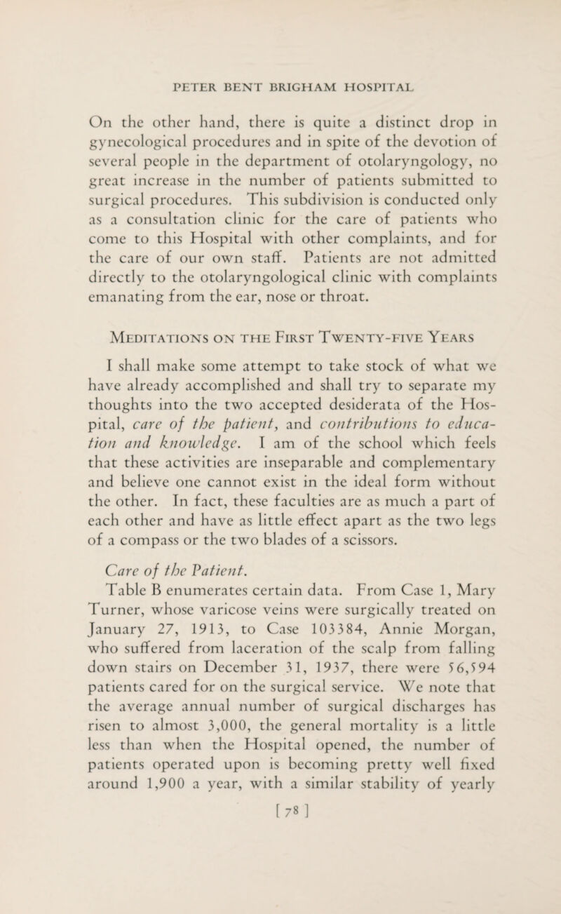 On the other hand, there is quite a distinct drop in gynecological procedures and in spite of the devotion of several people in the department of otolaryngology, no great increase in the number of patients submitted to surgical procedures. This subdivision is conducted only as a consultation clinic for the care of patients who come to this Hospital with other complaints, and for the care of our own staff. Patients are not admitted directly to the otolaryngological clinic with complaints emanating from the ear, nose or throat. Meditations on the First Twenty-five Years I shall make some attempt to take stock of what we have already accomplished and shall try to separate my thoughts into the two accepted desiderata of the FIos- pital, care of the patient, and contributions to educa¬ tion and knowledge. I am of the school which feels that these activities are inseparable and complementary and believe one cannot exist in the ideal form without the other. In fact, these faculties are as much a part of each other and have as little effect apart as the two legs of a compass or the two blades of a scissors. Care of the Patient. Table B enumerates certain data. From Case 1, Mary Turner, whose varicose veins were surgically treated on January 27, 1913, to Case 103384, Annie Morgan, who suffered from laceration of the scalp from falling down stairs on December 31, 1937, there were 5 6,5 94 patients cared for on the surgical service. We note that the average annual number of surgical discharges has risen to almost 3,000, the general mortality is a little less than when the Hospital opened, the number of patients operated upon is becoming pretty well fixed around 1,900 a year, with a similar stability of yearly [78]