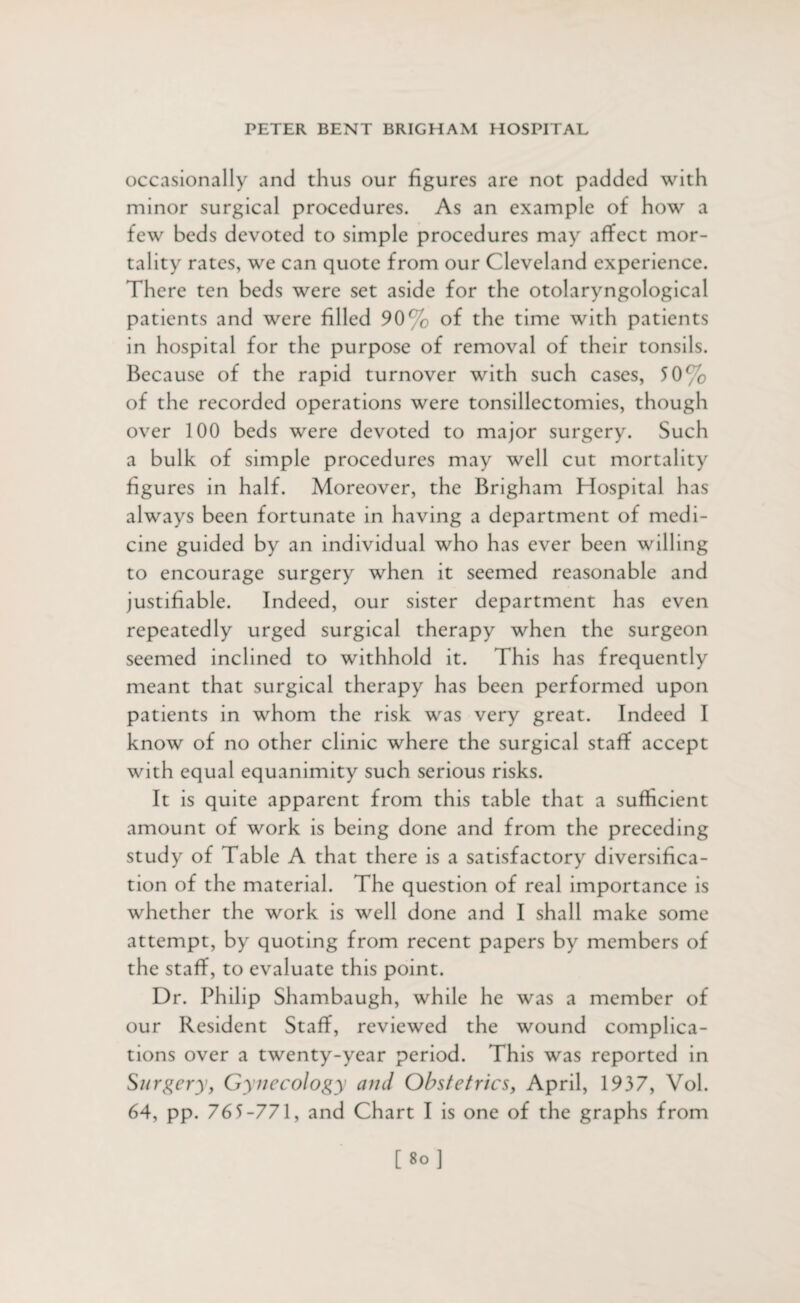 occasionally and thus our figures are not padded with minor surgical procedures. As an example of how a few beds devoted to simple procedures may affect mor¬ tality rates, we can quote from our Cleveland experience. There ten beds were set aside for the otolaryngological patients and were filled 90% of the time with patients in hospital for the purpose of removal of their tonsils. Because of the rapid turnover with such cases, 50% of the recorded operations were tonsillectomies, though over 100 beds were devoted to major surgery. Such a bulk of simple procedures may well cut mortality figures in half. Moreover, the Brigham Hospital has always been fortunate in having a department of medi¬ cine guided by an individual who has ever been willing to encourage surgery when it seemed reasonable and justifiable. Indeed, our sister department has even repeatedly urged surgical therapy when the surgeon seemed inclined to withhold it. This has frequently meant that surgical therapy has been performed upon patients in whom the risk was very great. Indeed I know of no other clinic where the surgical staff accept with equal equanimity such serious risks. It is quite apparent from this table that a sufficient amount of work is being done and from the preceding study of Table A that there is a satisfactory diversifica¬ tion of the material. The question of real importance is whether the work is well done and I shall make some attempt, by quoting from recent papers by members of the staff, to evaluate this point. Dr. Philip Shambaugh, while he was a member of our Resident Staff, reviewed the wound complica¬ tions over a twenty-year period. This was reported in Surgery, Gynecology and Obstetrics, April, 1937, Vol. 64, pp. 765-771, and Chart I is one of the graphs from [8°]