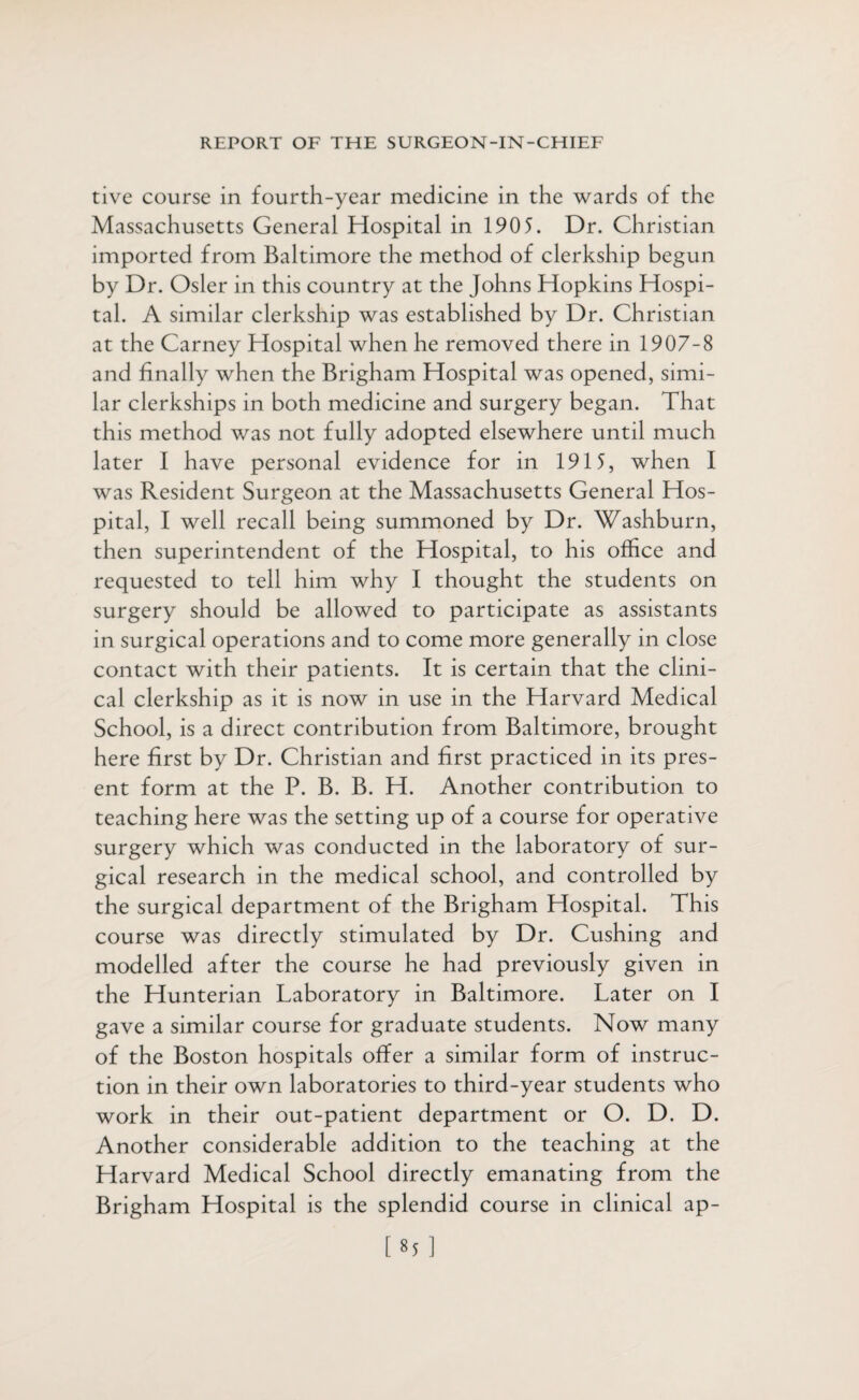 tive course in fourth-year medicine in the wards of the Massachusetts General Hospital in 190 5. Dr. Christian imported from Baltimore the method of clerkship begun by Dr. Osier in this country at the Johns Hopkins Hospi¬ tal. A similar clerkship was established by Dr. Christian at the Carney Hospital when he removed there in 1907-8 and finally when the Brigham Hospital was opened, simi¬ lar clerkships in both medicine and surgery began. That this method was not fully adopted elsewhere until much later I have personal evidence for in 1915, when I was Resident Surgeon at the Massachusetts General Hos¬ pital, I well recall being summoned by Dr. Washburn, then superintendent of the Hospital, to his office and requested to tell him why I thought the students on surgery should be allowed to participate as assistants in surgical operations and to come more generally in close contact with their patients. It is certain that the clini¬ cal clerkship as it is now in use in the Harvard Medical School, is a direct contribution from Baltimore, brought here first by Dr. Christian and first practiced in its pres¬ ent form at the P. B. B. H. Another contribution to teaching here was the setting up of a course for operative surgery which was conducted in the laboratory of sur¬ gical research in the medical school, and controlled by the surgical department of the Brigham Hospital. This course was directly stimulated by Dr. Cushing and modelled after the course he had previously given in the Hunterian Laboratory in Baltimore. Later on I gave a similar course for graduate students. Now many of the Boston hospitals offer a similar form of instruc¬ tion in their own laboratories to third-year students who work in their out-patient department or O. D. D. Another considerable addition to the teaching at the Harvard Medical School directly emanating from the Brigham Hospital is the splendid course in clinical ap- [85]