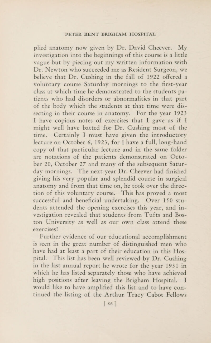 plied anatomy now given by Dr. David Cheever. My investigation into the beginnings of this course is a little vague but by piecing out my written information with Dr. Newton who succeeded me as Resident Surgeon, we believe that Dr. Cushing in the fall of 1922 offered a voluntary course Saturday mornings to the first-year class at which time he demonstrated to the students pa¬ tients who had disorders or abnormalities in that part of the body which the students at that time were dis¬ secting in their course in anatomy. For the year 1923 I have copious notes of exercises that I gave as if I might well have batted for Dr. Cushing most of the time. Certainly I must have given the introductory lecture on October 6, 1923, for I have a full, long-hand copy of that particular lecture and in the same folder are notations of the patients demonstrated on Octo¬ ber 20, October 27 and many of the subsequent Satur¬ day mornings. The next year Dr. Cheever had finished giving his very popular and splendid course in surgical anatomy and from that time on, he took over the direc¬ tion of this voluntary course. This has proved a most successful and beneficial undertaking. Over 150 stu¬ dents attended the opening exercises this year, and in¬ vestigation revealed that students from Tufts and Bos¬ ton University as well as our own class attend these exercises! further evidence of our educational accomplishment is seen in the great number of distinguished men who have had at least a part of their education in this Hos¬ pital. This list has been well reviewed by Dr. Cushing in the last annual report he wrote for the year 1931 in which he has listed separately those who have achieved high positions after leaving the Brigham Hospital. I would like to have amplified this list and to have con¬ tinued the listing of the Arthur Tracy Cabot Fellows [86]
