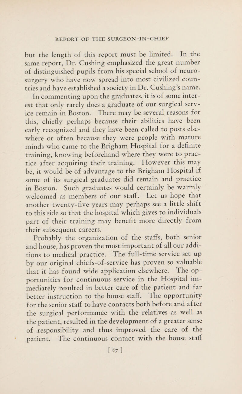 but the length of this report must be limited. In the same report, Dr. Cushing emphasized the great number of distinguished pupils from his special school of neuro¬ surgery who have now spread into most civilized coun¬ tries and have established a society in Dr. Cushing’s name. In commenting upon the graduates, it is of some inter¬ est that only rarely does a graduate of our surgical serv¬ ice remain in Boston. There may be several reasons for this, chiefly perhaps because their abilities have been early recognized and they have been called to posts else¬ where or often because they were people with mature minds who came to the Brigham Hospital for a definite training, knowing beforehand where they were to prac¬ tice after acquiring their training. However this may be, it would be of advantage to the Brigham Hospital if some of its surgical graduates did remain and practice in Boston. Such graduates would certainly be warmly welcomed as members of our staff. Let us hope that another twenty-five years may perhaps see a little shift to this side so that the hospital which gives to individuals part of their training may benefit more directly from their subsequent careers. Probably the organization of the staffs, both senior and house, has proven the most important of all our addi¬ tions to medical practice. The full-time service set up by our original chiefs-of-service has proven so valuable that it has found wide application elsewhere. The op¬ portunities for continuous service in the Hospital im¬ mediately resulted in better care of the patient and far better instruction to the house staff. The opportunity for the senior staff to have contacts both before and after the surgical performance with the relatives as well as the patient, resulted in the development of a greater sense of responsibility and thus improved the care of the patient. The continuous contact with the house staff [87]