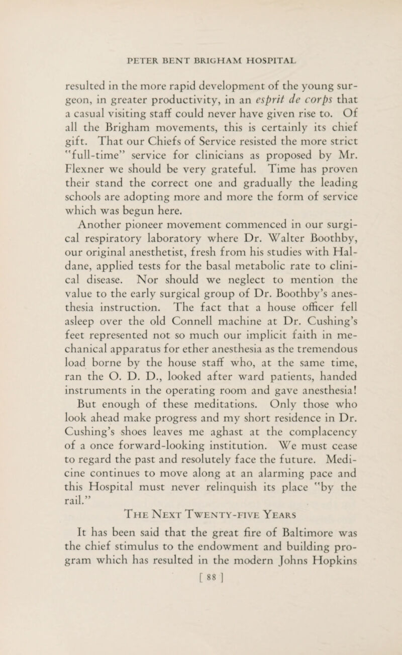 resulted in the more rapid development of the young sur¬ geon, in greater productivity, in an esprit de corps that a casual visiting staff could never have given rise to. Of all the Brigham movements, this is certainly its chief gift. That our Chiefs of Service resisted the more strict 'Tull-time” service for clinicians as proposed by Mr. Flexner we should be very grateful. Time has proven their stand the correct one and gradually the leading schools are adopting more and more the form of service which was begun here. Another pioneer movement commenced in our surgi¬ cal respiratory laboratory where Dr. Walter Boothby, our original anesthetist, fresh from his studies with Hal¬ dane, applied tests for the basal metabolic rate to clini¬ cal disease. Nor should we neglect to mention the value to the early surgical group of Dr. Boothby’s anes¬ thesia instruction. The fact that a house officer fell asleep over the old Connell machine at Dr. Cushing’s feet represented not so much our implicit faith in me¬ chanical apparatus for ether anesthesia as the tremendous load borne by the house staff who, at the same time, ran the O. D. D., looked after ward patients, handed instruments in the operating room and gave anesthesia! But enough of these meditations. Only those who look ahead make progress and my short residence in Dr. Cushing’s shoes leaves me aghast at the complacency of a once forward-looking institution. We must cease to regard the past and resolutely face the future. Medi¬ cine continues to move along at an alarming pace and this Hospital must never relinquish its place by the rail.” The Next Twenty-five Years It has been said that the great fire of Baltimore was the chief stimulus to the endowment and building pro¬ gram which has resulted in the modern Johns Hopkins
