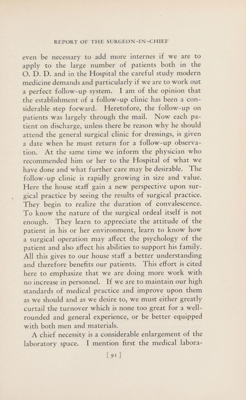 even be necessary to add more internes if we are to apply to the large number of patients both in the O. D. D. and in the Hospital the careful study modern medicine demands and particularly if we are to work out a perfect follow-up system. I am of the opinion that the establishment of a follow-up clinic has been a con¬ siderable step forward. Heretofore, the follow-up on patients was largely through the mail. Now each pa¬ tient on discharge, unless there be reason why he should attend the general surgical clinic for dressings, is given a date when he must return for a follow-up observa¬ tion. At the same time we inform the physician who recommended him or her to the Hospital of what we have done and what further care may be desirable. The follow-up clinic is rapidly growing in size and value. Here the house staff gain a new perspective upon sur¬ gical practice by seeing the results of surgical practice. They begin to realize the duration of convalescence. To know the nature of the surgical ordeal itself is not enough. They learn to appreciate the attitude of the patient in his or her environment, learn to know how a surgical operation may affect the psychology of the patient and also affect his abilities to support his family. All this gives to our house staff a better understanding and therefore benefits our patients. This effort is cited here to emphasize that we are doing more work with no increase in personnel. If we are to maintain our high standards of medical practice and improve upon them as we should and as we desire to, we must either greatly curtail the turnover which is none too great for a well- rounded and general experience, or be better equipped with both men and materials. A chief necessity is a considerable enlargement of the laboratory space. I mention first the medical labora-