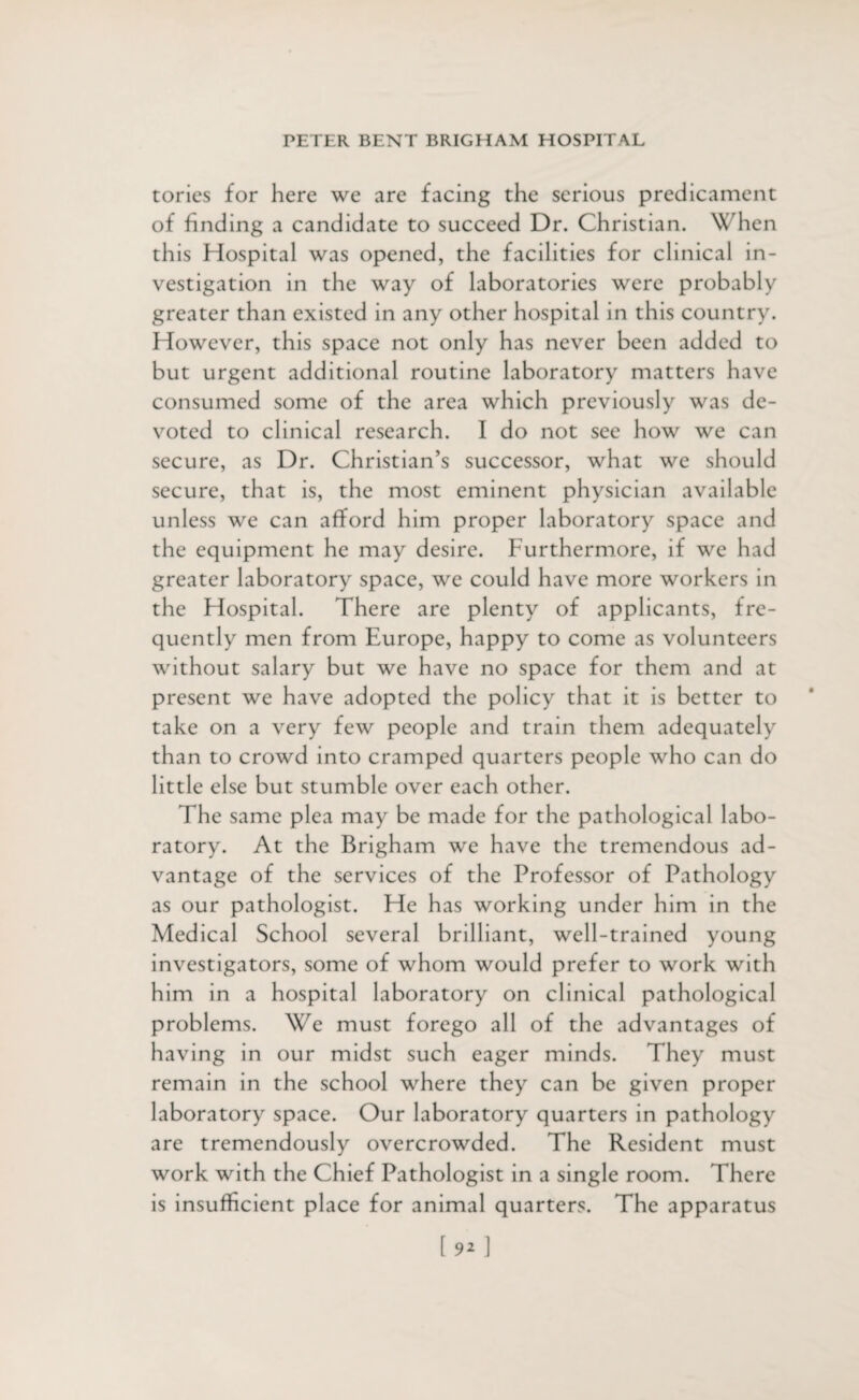 torics for here we are facing the serious predicament of finding a candidate to succeed Dr. Christian. When this Hospital was opened, the facilities for clinical in¬ vestigation in the way of laboratories were probably greater than existed in any other hospital in this country. However, this space not only has never been added to but urgent additional routine laboratory matters have consumed some of the area which previously was de¬ voted to clinical research. I do not sec how we can secure, as Dr. Christian’s successor, what we should secure, that is, the most eminent physician available unless we can afford him proper laboratory space and the equipment he may desire. Furthermore, if we had greater laboratory space, we could have more workers in the Hospital. There are plenty of applicants, fre¬ quently men from Europe, happy to come as volunteers without salary but we have no space for them and at present we have adopted the policy that it is better to take on a very few people and train them adequately than to crowd into cramped quarters people who can do little else but stumble over each other. The same plea may be made for the pathological labo¬ ratory. At the Brigham we have the tremendous ad¬ vantage of the services of the Professor of Pathology as our pathologist. He has working under him in the Medical School several brilliant, well-trained young investigators, some of whom would prefer to work with him in a hospital laboratory on clinical pathological problems. We must forego all of the advantages of having in our midst such eager minds. They must remain in the school where they can be given proper laboratory space. Our laboratory quarters in pathology are tremendously overcrowded. The Resident must work with the Chief Pathologist in a single room. There is insufficient place for animal quarters. The apparatus