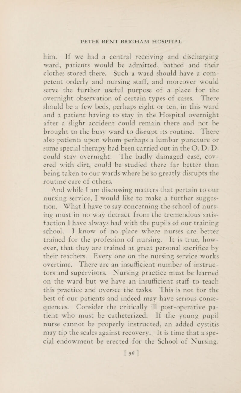 him. If we had a central receiving and discharging ward, patients would be admitted, bathed and their clothes stored there. Such a ward should have a com¬ petent orderly and nursing staff, and moreover would serve the further useful purpose of a place for the overnight observation of certain types of cases. There should be a few beds, perhaps eight or ten, in this ward and a patient having to stay in the Hospital overnight after a slight accident could remain there and not be brought to the busy ward to disrupt its routine. There also patients upon whom perhaps a lumbar puncture or some special therapy had been carried out in the O. D. D. could stay overnight. The badly damaged case, cov¬ ered with dirt, could be studied there far better than being taken to our wards where he so greatly disrupts the routine care of others. And while I am discussing matters that pertain to our nursing service, I would like to make a further sugges¬ tion. What I have to say concerning the school of nurs¬ ing must in no way detract from the tremendous satis¬ faction I have always had with the pupils of our training school. I know of no place where nurses are better trained for the profession of nursing. It is true, how¬ ever, that they are trained at great personal sacrifice by their teachers. Every one on the nursing service works overtime. There are an insufficient number of instruc¬ tors and supervisors. Nursing practice must be learned on the ward but we have an insufficient staff to teach this practice and oversee the tasks. This is not for the best of our patients and indeed may have serious conse¬ quences. Consider the critically ill post-operative pa¬ tient who must be catheterized. If the young pupil nurse cannot be properly instructed, an added cystitis may tip the scales against recovery. It is time that a spe¬ cial endowment be erected for the School of Nursing. [96]