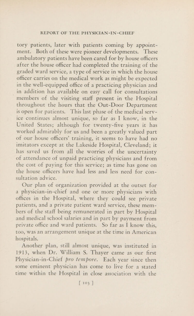 tory patients, later with patients coming by appoint¬ ment. Both of these were pioneer developments. These ambulatory patients have been cared for by house officers after the house officer had completed the training of the graded ward service, a type of service in which the house officer carries on the medical work as might be expected in the well-equipped office of a practicing physician and in addition has available on easy call for consultations members of the visiting staff present in the Hospital throughout the hours that the Out-Door Department is open for patients. This last phase of the medical serv¬ ice continues almost unique, so far as I know, in the United States; although for twenty-five years it has worked admirably for us and been a greatly valued part of our house officers' training, it seems to have had no imitators except at the Lakeside Hospital, Cleveland; it has saved us from all the worries of the uncertainty of attendance of unpaid practicing physicians and from the cost of paying for this service; as time has gone on the house officers have had less and less need for con¬ sultation advice. Our plan of organization provided at the outset for a physician-in-chief and one or more physicians with offices in the Hospital, where they could see private patients, and a private patient ward service, these mem¬ bers of the staff being remunerated in part by Hospital and medical school salaries and in part by payment from private office and ward patients. So far as I know this, too, was an arrangement unique at the time in American hospitals. Another plan, still almost unique, was instituted in 1913, when Dr. William S. Thayer came as our first Physician-in-Chief pro tempore. Each year since then some eminent physician has come to live for a stated time within the Hospital in close association with the