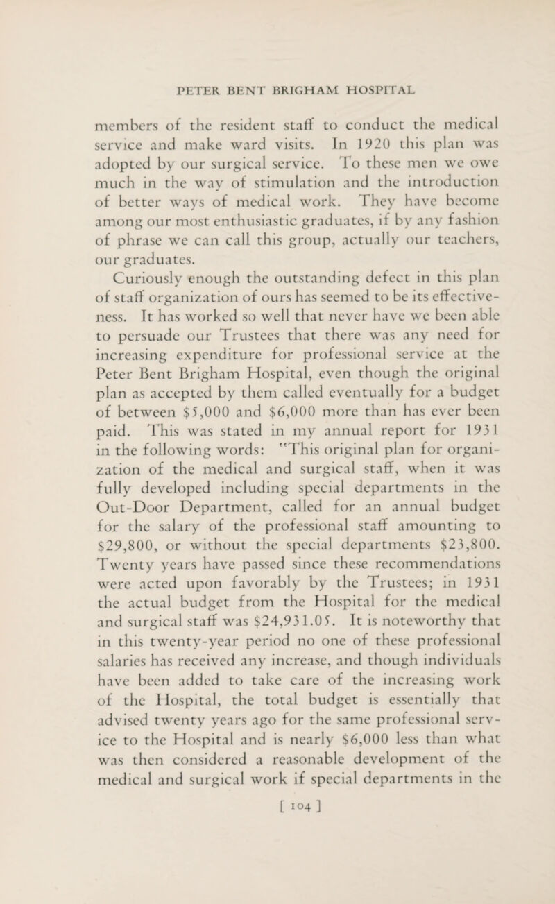 members of the resident staff to conduct the medical service and make ward visits. In 1920 this plan was adopted by our surgical service. To these men we owe much in the way of stimulation and the introduction of better ways of medical work. I hey have become among our most enthusiastic graduates, if by any fashion of phrase we can call this group, actually our teachers, our graduates. Curiously enough the outstanding defect in this plan of staff organization of ours has seemed to be its effective¬ ness. It has worked so well that never have we been able to persuade our Trustees that there was any need for increasing expenditure for professional service at the Peter Bent Brigham Hospital, even though the original plan as accepted by them called eventually for a budget of between $5,000 and $6,000 more than has ever been paid. This was stated in my annual report for 1931 in the following words: This original plan for organi¬ zation of the medical and surgical staff, when it was fully developed including special departments in the Out-Door Department, called for an annual budget for the salary of the professional staff amounting to $29,800, or without the special departments $23,800. Twenty years have passed since these recommendations were acted upon favorably by the Trustees; in 1931 the actual budget from the Hospital for the medical and surgical staff was $24,931.0 5. It is noteworthy that in this twenty-year period no one of these professional salaries has received any increase, and though individuals have been added to take care of the increasing work of the Hospital, the total budget is essentially that advised twenty years ago for the same professional serv¬ ice to the Hospital and is nearly $6,000 less than what was then considered a reasonable development of the medical and surgical work if special departments in the