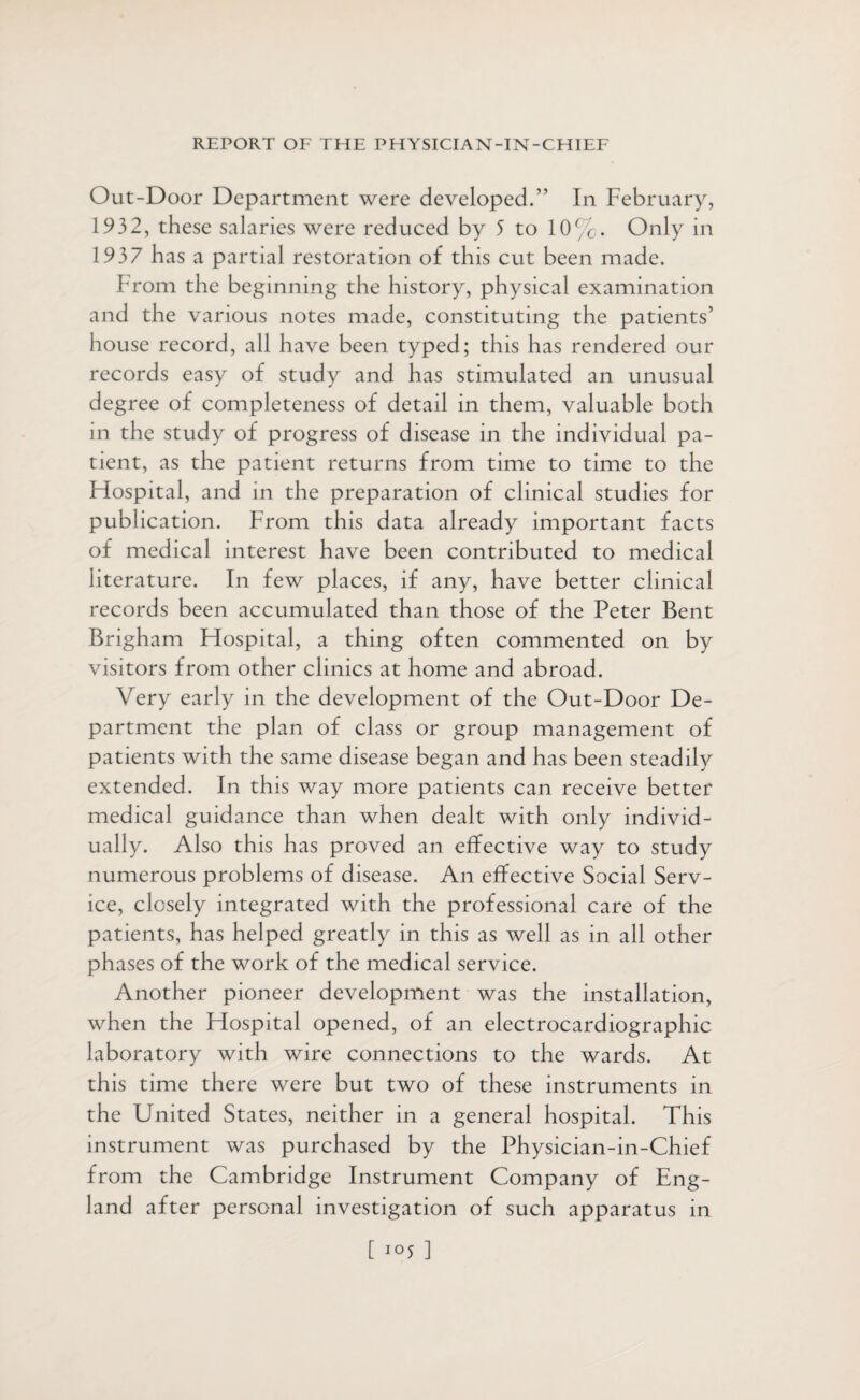 Out-Door Department were developed.” In February, 1932, these salaries were reduced by 5 to 10%. Only in 1937 has a partial restoration of this cut been made. From the beginning the history, physical examination and the various notes made, constituting the patients’ house record, all have been typed; this has rendered our records easy of study and has stimulated an unusual degree of completeness of detail in them, valuable both in the study of progress of disease in the individual pa¬ tient, as the patient returns from time to time to the Hospital, and in the preparation of clinical studies for publication. From this data already important facts of medical interest have been contributed to medical literature. In few places, if any, have better clinical records been accumulated than those of the Peter Bent Brigham Hospital, a thing often commented on by visitors from other clinics at home and abroad. Very early in the development of the Out-Door De¬ partment the plan of class or group management of patients with the same disease began and has been steadily extended. In this way more patients can receive better medical guidance than when dealt with only individ¬ ually. Also this has proved an effective way to study numerous problems of disease. An effective Social Serv¬ ice, closely integrated with the professional care of the patients, has helped greatly in this as well as in all other phases of the work of the medical service. Another pioneer development was the installation, when the Hospital opened, of an electrocardiographic laboratory with wire connections to the wards. At this time there were but two of these instruments in the United States, neither in a general hospital. This instrument was purchased by the Physician-in-Chief from the Cambridge Instrument Company of Eng¬ land after personal investigation of such apparatus in