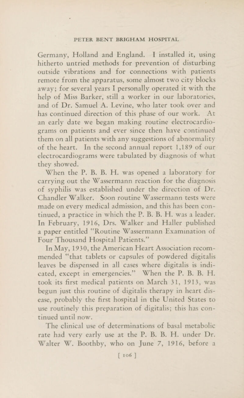 Germany, Holland and England. I installed it, using hitherto untried methods for prevention of disturbing outside vibrations and for connections with patients remote from the apparatus, some almost two city blocks away; for several years I personally operated it with the help of Miss Barker, still a worker in our laboratories, and of Dr. Samuel A. Levine, who later took over and has continued direction of this phase of our work. At an early date we began making routine electrocardio¬ grams on patients and ever since then have continued them on all patients with any suggestions of abnormality of the heart. In the second annual report 1,189 of our electrocardiograms were tabulated by diagnosis of what they showed. When the P. B. B. H. was opened a laboratory for carrying out the Wassermann reaction for the diagnosis of syphilis was established under the direction of Dr. Chandler Walker. Soon routine Wassermann tests were made on every medical admission, and this has been con¬ tinued, a practice in which the P. B. B. H. was a leader. In February, 1916, Drs. Walker and Haller published a paper entitled Routine Wassermann Examination of Four Thousand Hospital Patients.” In May, 1930, the American Heart Association recom¬ mended that tablets or capsules of powdered digitalis leaves be dispensed in all cases where digitalis is indi¬ cated, except in emergencies.” When the P. B. B. FI. took its first medical patients on March 31, 1913, was begun just this routine of digitalis therapy in heart dis¬ ease, probably the first hospital in the United States to use routinely this preparation of digitalis; this has con¬ tinued until now. The clinical use of determinations of basal metabolic rate had very early use at the P. B. B. H. under Dr. Walter W. Boothby, who on June 7, 1916, before a