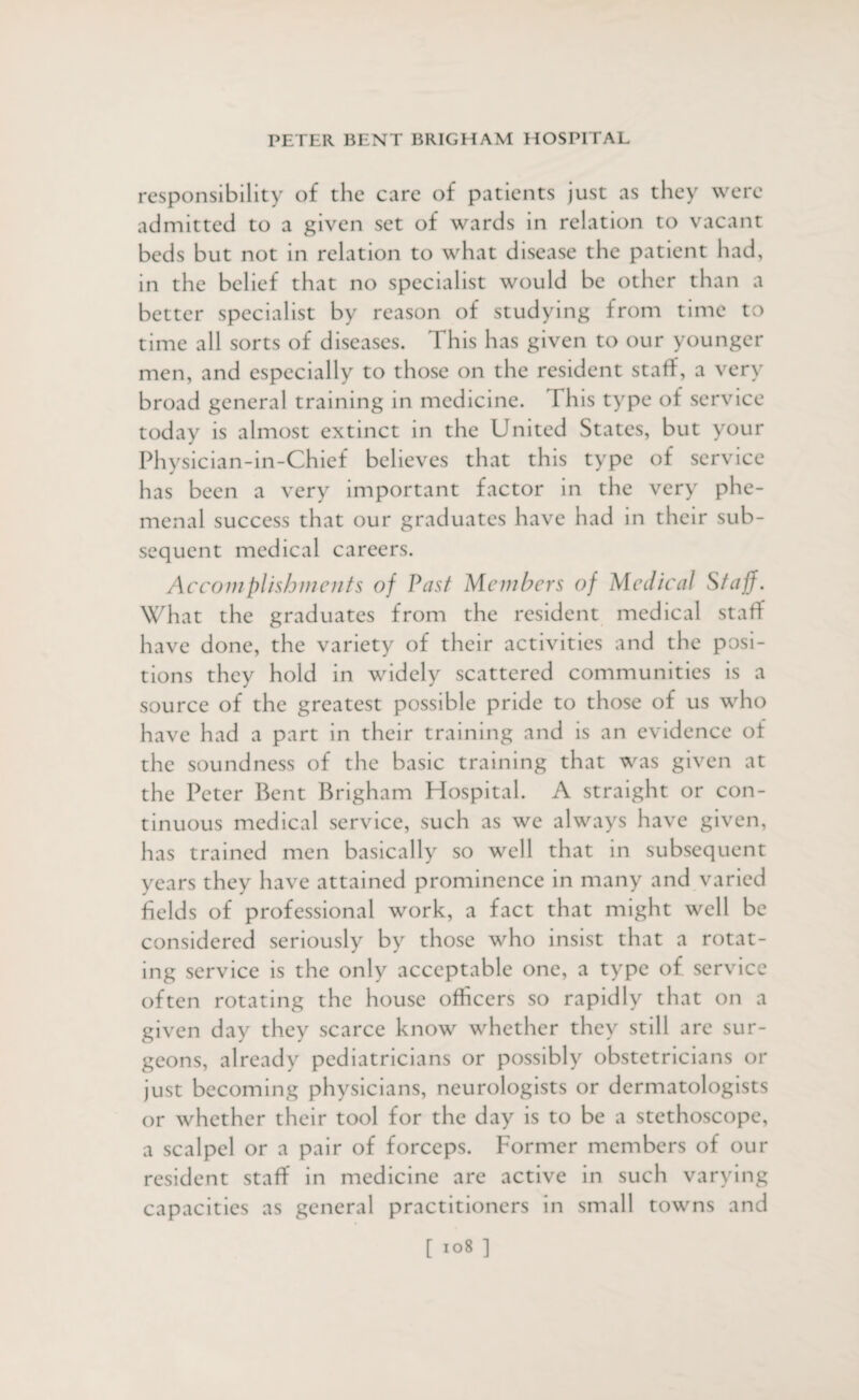 responsibility of the care of patients just as they were admitted to a given set of wards in relation to vacant beds but not in relation to what disease the patient had, in the belief that no specialist would be other than a better specialist by reason of studying from time to time all sorts of diseases. This has given to our younger men, and especially to those on the resident staff, a very broad general training in medicine. This type of service today is almost extinct in the United States, but your Physician-in-Chief believes that this type of service has been a very important factor in the very phe- menal success that our graduates have had in their sub¬ sequent medical careers. Accomplishments of Vast Members of Medical Staff. What the graduates from the resident medical staff have done, the variety of their activities and the posi¬ tions they hold in widely scattered communities is a source of the greatest possible pride to those of us who have had a part in their training and is an evidence of the soundness of the basic training that was given at the Peter Bent Brigham Hospital. A straight or con¬ tinuous medical service, such as we always have given, has trained men basically so well that in subsequent years they have attained prominence in many and varied fields of professional work, a fact that might well be considered seriously by those who insist that a rotat¬ ing service is the only acceptable one, a type of service often rotating the house officers so rapidly that on a given day they scarce know whether they still are sur¬ geons, already pediatricians or possibly obstetricians or just becoming physicians, neurologists or dermatologists or whether their tool for the day is to be a stethoscope, a scalpel or a pair of forceps. Former members of our resident staff in medicine are active in such varying capacities as general practitioners in small towns and