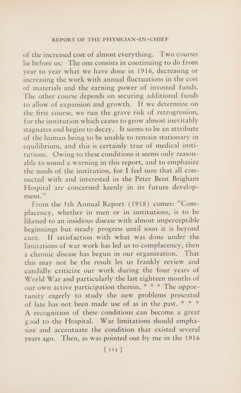 of the increased cost of almost everything. Two courses lie before us: The one consists in continuing to do from year to year what we have done in 1916, decreasing or increasing the work with annual fluctuations in the cost of materials and the earning power of invested funds. The other course depends on securing additional funds to allow of expansion and growth. If we determine on the first course, we run the grave risk of retrogression, for the institution which ceases to grow almost inevitably stagnates and begins to decay. It seems to be an attribute of the human being to be unable to remain stationary in equilibrium, and this is certainly true of medical insti¬ tutions. Owing to these conditions it seems only reason¬ able to sound a warning in this report, and to emphasize the needs of the institution, for I feel sure that all con¬ nected with and interested in the Peter Bent Brigham Hospital are concerned keenly in its future develop¬ ment.” From the 5th Annual Report (1918) comes: Com¬ placency, whether in men or in institutions, is to be likened to an insidious disease with almost imperceptible beginnings but steady progress until soon it is beyond cure. If satisfaction with what was done under the limitations of war work has led us to complacency, then a chronic disease has begun in our organization. That this may not be the result let us frankly review and candidly criticize our work during the four years of World War and particularly the last eighteen months of our own active participation therein. * * * The oppor¬ tunity eagerly to study the new problems presented of late has not been made use of as in the past. * * * A recognition of these conditions can become a great good to the Hospital. War limitations should empha¬ size and accentuate the condition that existed several years ago. Then, as was pointed out by me in the 1916